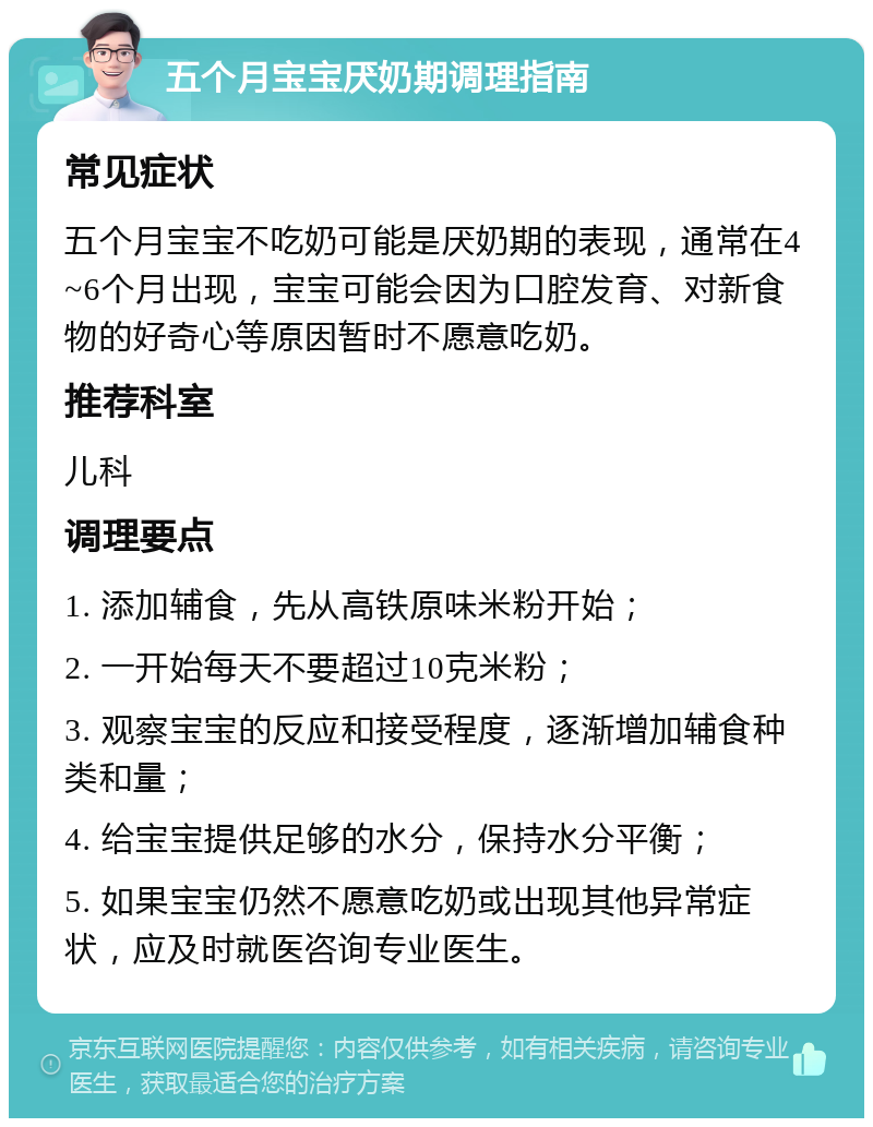 五个月宝宝厌奶期调理指南 常见症状 五个月宝宝不吃奶可能是厌奶期的表现，通常在4~6个月出现，宝宝可能会因为口腔发育、对新食物的好奇心等原因暂时不愿意吃奶。 推荐科室 儿科 调理要点 1. 添加辅食，先从高铁原味米粉开始； 2. 一开始每天不要超过10克米粉； 3. 观察宝宝的反应和接受程度，逐渐增加辅食种类和量； 4. 给宝宝提供足够的水分，保持水分平衡； 5. 如果宝宝仍然不愿意吃奶或出现其他异常症状，应及时就医咨询专业医生。