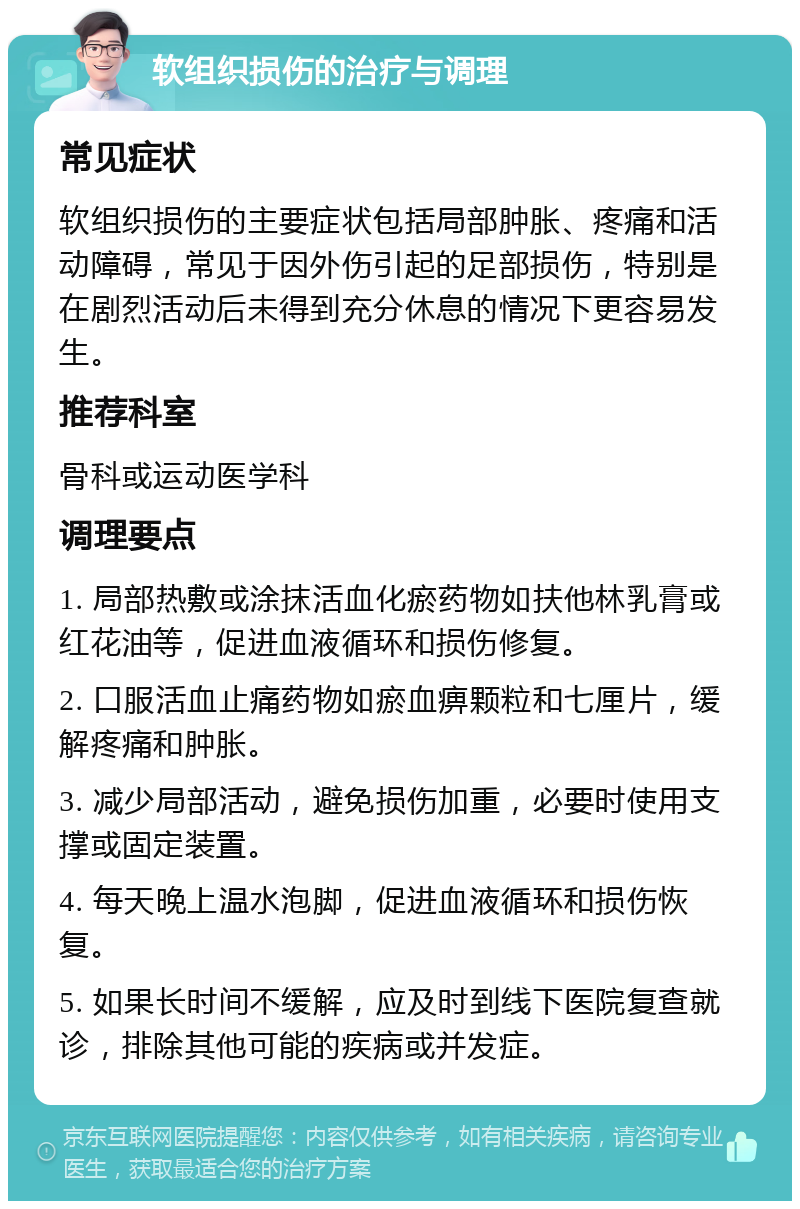 软组织损伤的治疗与调理 常见症状 软组织损伤的主要症状包括局部肿胀、疼痛和活动障碍，常见于因外伤引起的足部损伤，特别是在剧烈活动后未得到充分休息的情况下更容易发生。 推荐科室 骨科或运动医学科 调理要点 1. 局部热敷或涂抹活血化瘀药物如扶他林乳膏或红花油等，促进血液循环和损伤修复。 2. 口服活血止痛药物如瘀血痹颗粒和七厘片，缓解疼痛和肿胀。 3. 减少局部活动，避免损伤加重，必要时使用支撑或固定装置。 4. 每天晚上温水泡脚，促进血液循环和损伤恢复。 5. 如果长时间不缓解，应及时到线下医院复查就诊，排除其他可能的疾病或并发症。