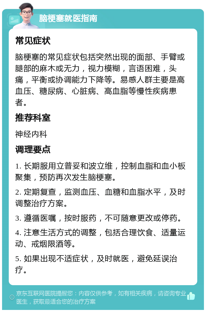 脑梗塞就医指南 常见症状 脑梗塞的常见症状包括突然出现的面部、手臂或腿部的麻木或无力，视力模糊，言语困难，头痛，平衡或协调能力下降等。易感人群主要是高血压、糖尿病、心脏病、高血脂等慢性疾病患者。 推荐科室 神经内科 调理要点 1. 长期服用立普妥和波立维，控制血脂和血小板聚集，预防再次发生脑梗塞。 2. 定期复查，监测血压、血糖和血脂水平，及时调整治疗方案。 3. 遵循医嘱，按时服药，不可随意更改或停药。 4. 注意生活方式的调整，包括合理饮食、适量运动、戒烟限酒等。 5. 如果出现不适症状，及时就医，避免延误治疗。