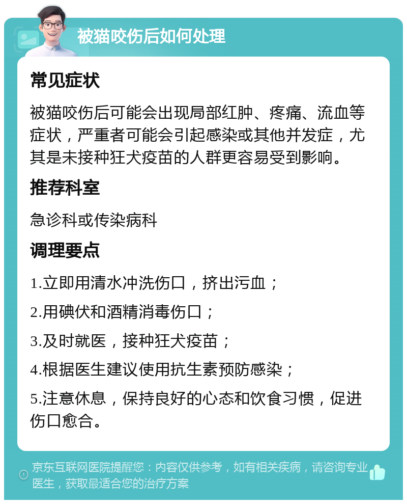 被猫咬伤后如何处理 常见症状 被猫咬伤后可能会出现局部红肿、疼痛、流血等症状，严重者可能会引起感染或其他并发症，尤其是未接种狂犬疫苗的人群更容易受到影响。 推荐科室 急诊科或传染病科 调理要点 1.立即用清水冲洗伤口，挤出污血； 2.用碘伏和酒精消毒伤口； 3.及时就医，接种狂犬疫苗； 4.根据医生建议使用抗生素预防感染； 5.注意休息，保持良好的心态和饮食习惯，促进伤口愈合。