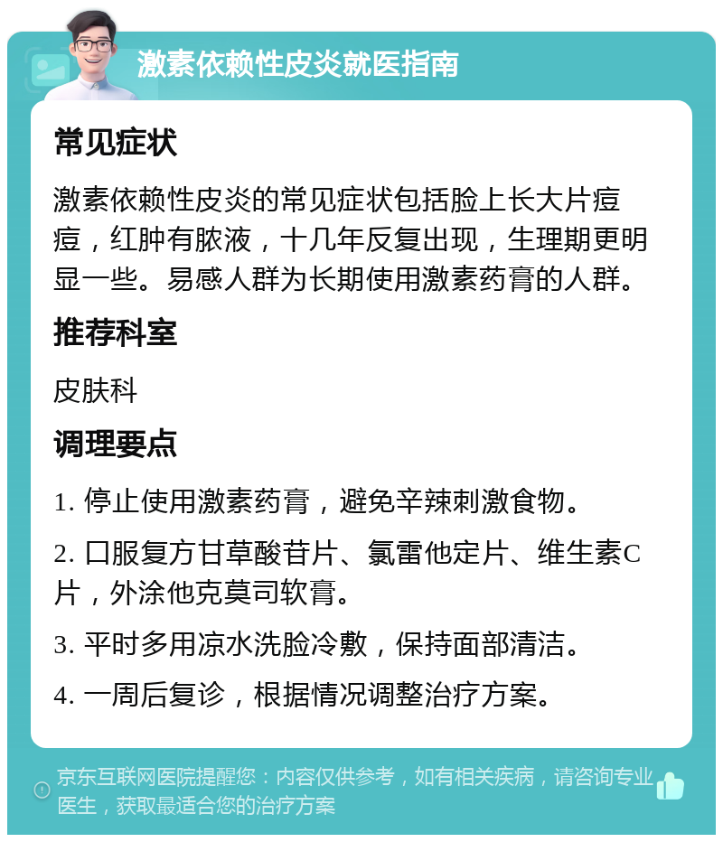 激素依赖性皮炎就医指南 常见症状 激素依赖性皮炎的常见症状包括脸上长大片痘痘，红肿有脓液，十几年反复出现，生理期更明显一些。易感人群为长期使用激素药膏的人群。 推荐科室 皮肤科 调理要点 1. 停止使用激素药膏，避免辛辣刺激食物。 2. 口服复方甘草酸苷片、氯雷他定片、维生素C片，外涂他克莫司软膏。 3. 平时多用凉水洗脸冷敷，保持面部清洁。 4. 一周后复诊，根据情况调整治疗方案。