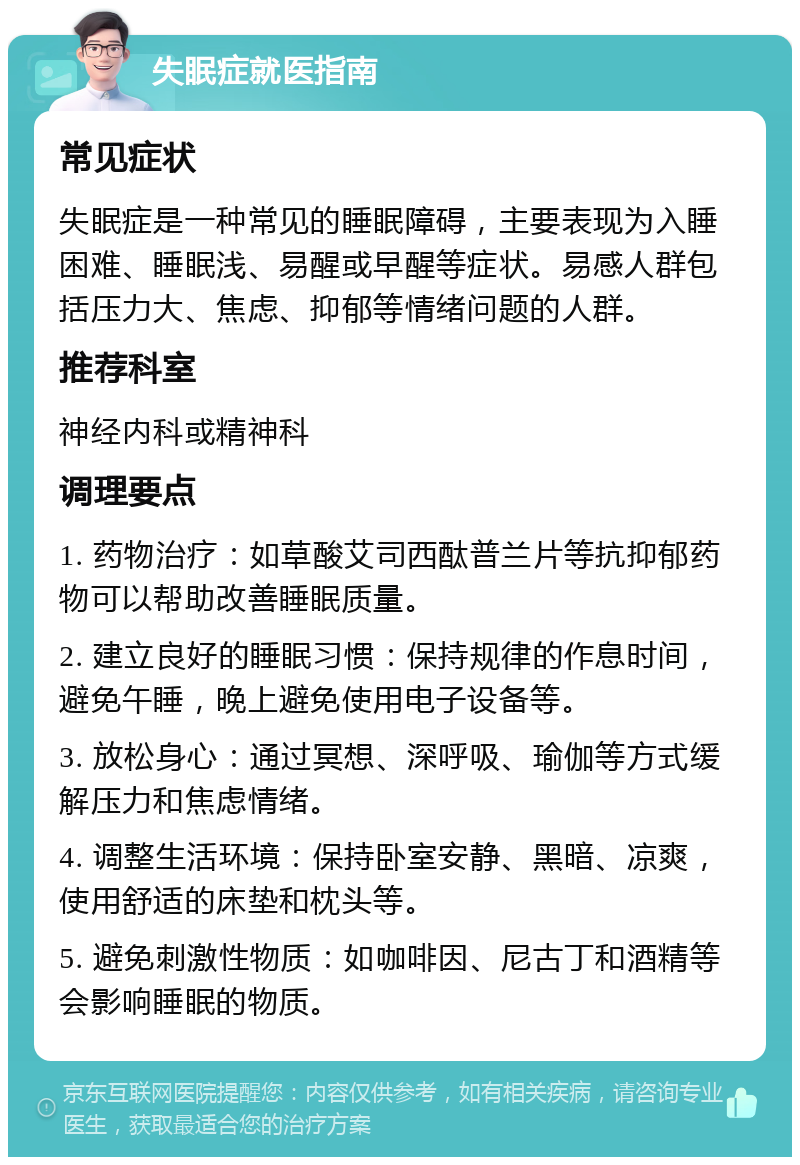 失眠症就医指南 常见症状 失眠症是一种常见的睡眠障碍，主要表现为入睡困难、睡眠浅、易醒或早醒等症状。易感人群包括压力大、焦虑、抑郁等情绪问题的人群。 推荐科室 神经内科或精神科 调理要点 1. 药物治疗：如草酸艾司西酞普兰片等抗抑郁药物可以帮助改善睡眠质量。 2. 建立良好的睡眠习惯：保持规律的作息时间，避免午睡，晚上避免使用电子设备等。 3. 放松身心：通过冥想、深呼吸、瑜伽等方式缓解压力和焦虑情绪。 4. 调整生活环境：保持卧室安静、黑暗、凉爽，使用舒适的床垫和枕头等。 5. 避免刺激性物质：如咖啡因、尼古丁和酒精等会影响睡眠的物质。