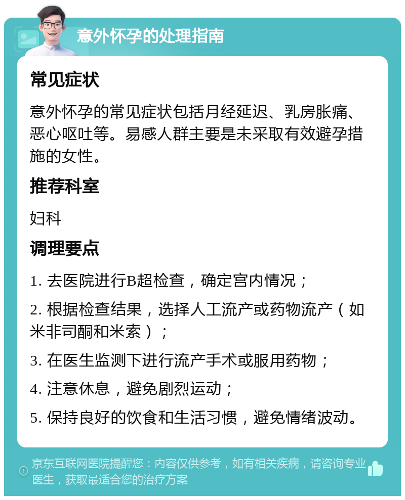 意外怀孕的处理指南 常见症状 意外怀孕的常见症状包括月经延迟、乳房胀痛、恶心呕吐等。易感人群主要是未采取有效避孕措施的女性。 推荐科室 妇科 调理要点 1. 去医院进行B超检查，确定宫内情况； 2. 根据检查结果，选择人工流产或药物流产（如米非司酮和米索）； 3. 在医生监测下进行流产手术或服用药物； 4. 注意休息，避免剧烈运动； 5. 保持良好的饮食和生活习惯，避免情绪波动。