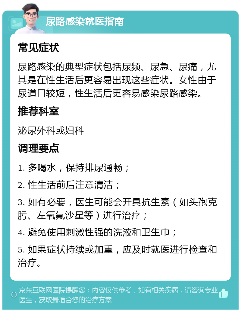 尿路感染就医指南 常见症状 尿路感染的典型症状包括尿频、尿急、尿痛，尤其是在性生活后更容易出现这些症状。女性由于尿道口较短，性生活后更容易感染尿路感染。 推荐科室 泌尿外科或妇科 调理要点 1. 多喝水，保持排尿通畅； 2. 性生活前后注意清洁； 3. 如有必要，医生可能会开具抗生素（如头孢克肟、左氧氟沙星等）进行治疗； 4. 避免使用刺激性强的洗液和卫生巾； 5. 如果症状持续或加重，应及时就医进行检查和治疗。