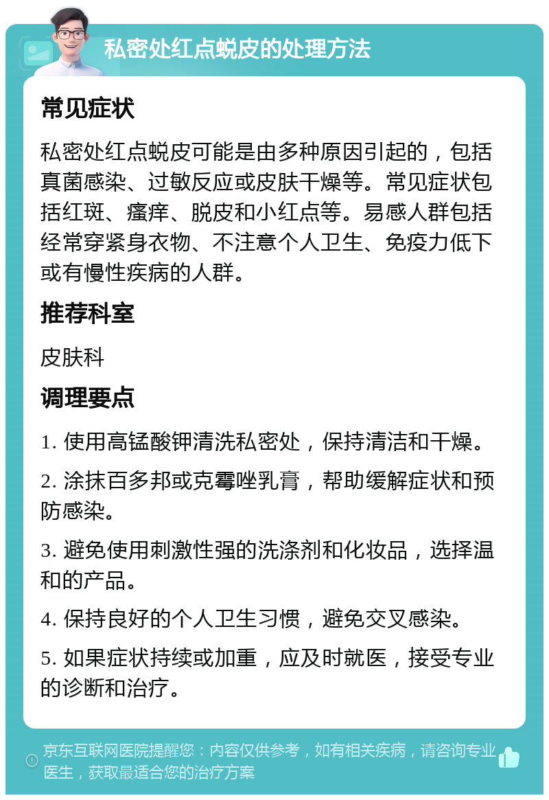 私密处红点蜕皮的处理方法 常见症状 私密处红点蜕皮可能是由多种原因引起的，包括真菌感染、过敏反应或皮肤干燥等。常见症状包括红斑、瘙痒、脱皮和小红点等。易感人群包括经常穿紧身衣物、不注意个人卫生、免疫力低下或有慢性疾病的人群。 推荐科室 皮肤科 调理要点 1. 使用高锰酸钾清洗私密处，保持清洁和干燥。 2. 涂抹百多邦或克霉唑乳膏，帮助缓解症状和预防感染。 3. 避免使用刺激性强的洗涤剂和化妆品，选择温和的产品。 4. 保持良好的个人卫生习惯，避免交叉感染。 5. 如果症状持续或加重，应及时就医，接受专业的诊断和治疗。