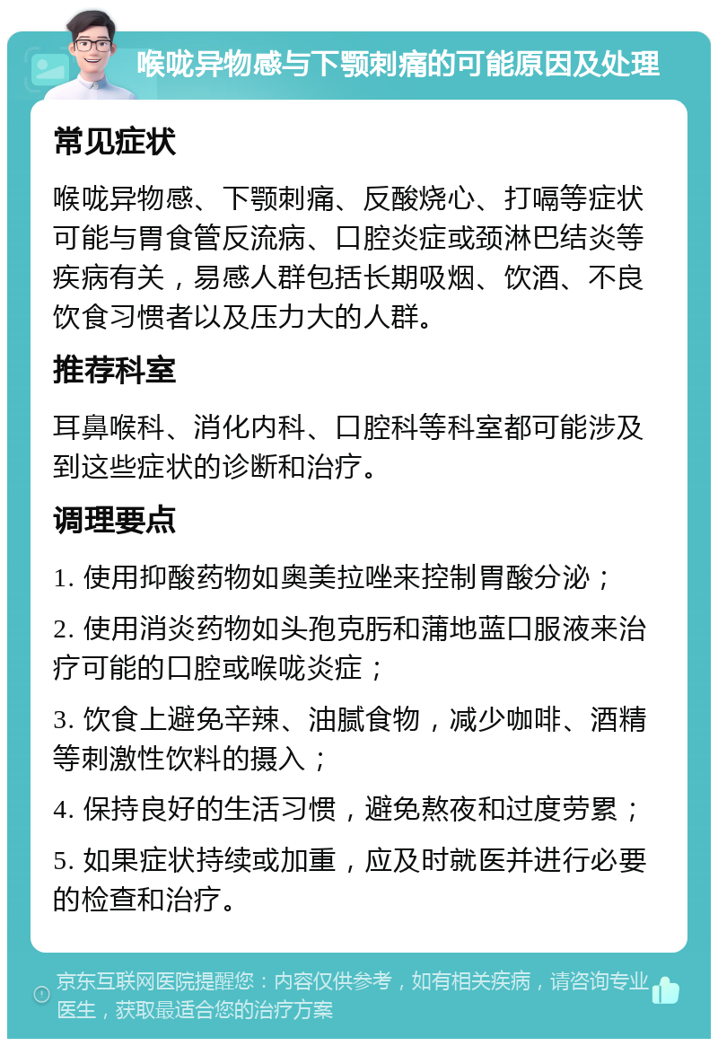 喉咙异物感与下颚刺痛的可能原因及处理 常见症状 喉咙异物感、下颚刺痛、反酸烧心、打嗝等症状可能与胃食管反流病、口腔炎症或颈淋巴结炎等疾病有关，易感人群包括长期吸烟、饮酒、不良饮食习惯者以及压力大的人群。 推荐科室 耳鼻喉科、消化内科、口腔科等科室都可能涉及到这些症状的诊断和治疗。 调理要点 1. 使用抑酸药物如奥美拉唑来控制胃酸分泌； 2. 使用消炎药物如头孢克肟和蒲地蓝口服液来治疗可能的口腔或喉咙炎症； 3. 饮食上避免辛辣、油腻食物，减少咖啡、酒精等刺激性饮料的摄入； 4. 保持良好的生活习惯，避免熬夜和过度劳累； 5. 如果症状持续或加重，应及时就医并进行必要的检查和治疗。