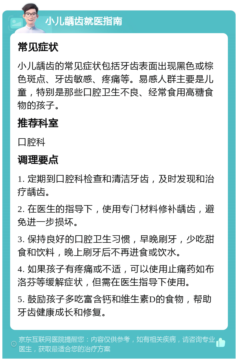 小儿龋齿就医指南 常见症状 小儿龋齿的常见症状包括牙齿表面出现黑色或棕色斑点、牙齿敏感、疼痛等。易感人群主要是儿童，特别是那些口腔卫生不良、经常食用高糖食物的孩子。 推荐科室 口腔科 调理要点 1. 定期到口腔科检查和清洁牙齿，及时发现和治疗龋齿。 2. 在医生的指导下，使用专门材料修补龋齿，避免进一步损坏。 3. 保持良好的口腔卫生习惯，早晚刷牙，少吃甜食和饮料，晚上刷牙后不再进食或饮水。 4. 如果孩子有疼痛或不适，可以使用止痛药如布洛芬等缓解症状，但需在医生指导下使用。 5. 鼓励孩子多吃富含钙和维生素D的食物，帮助牙齿健康成长和修复。