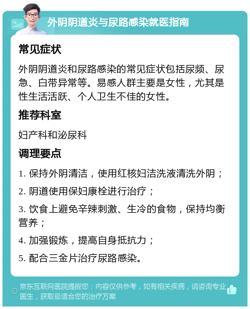 外阴阴道炎与尿路感染就医指南 常见症状 外阴阴道炎和尿路感染的常见症状包括尿频、尿急、白带异常等。易感人群主要是女性，尤其是性生活活跃、个人卫生不佳的女性。 推荐科室 妇产科和泌尿科 调理要点 1. 保持外阴清洁，使用红核妇洁洗液清洗外阴； 2. 阴道使用保妇康栓进行治疗； 3. 饮食上避免辛辣刺激、生冷的食物，保持均衡营养； 4. 加强锻炼，提高自身抵抗力； 5. 配合三金片治疗尿路感染。