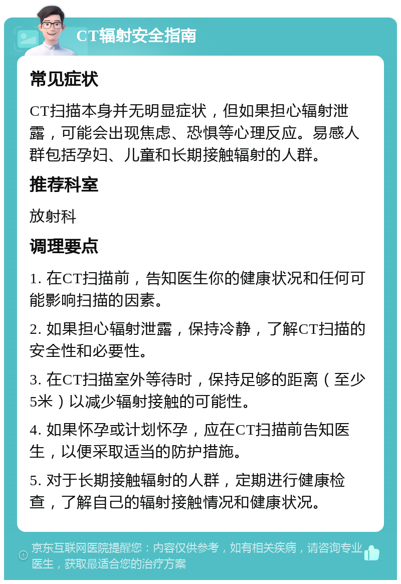 CT辐射安全指南 常见症状 CT扫描本身并无明显症状，但如果担心辐射泄露，可能会出现焦虑、恐惧等心理反应。易感人群包括孕妇、儿童和长期接触辐射的人群。 推荐科室 放射科 调理要点 1. 在CT扫描前，告知医生你的健康状况和任何可能影响扫描的因素。 2. 如果担心辐射泄露，保持冷静，了解CT扫描的安全性和必要性。 3. 在CT扫描室外等待时，保持足够的距离（至少5米）以减少辐射接触的可能性。 4. 如果怀孕或计划怀孕，应在CT扫描前告知医生，以便采取适当的防护措施。 5. 对于长期接触辐射的人群，定期进行健康检查，了解自己的辐射接触情况和健康状况。