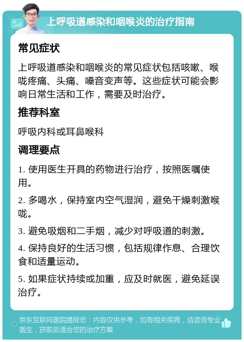 上呼吸道感染和咽喉炎的治疗指南 常见症状 上呼吸道感染和咽喉炎的常见症状包括咳嗽、喉咙疼痛、头痛、嗓音变声等。这些症状可能会影响日常生活和工作，需要及时治疗。 推荐科室 呼吸内科或耳鼻喉科 调理要点 1. 使用医生开具的药物进行治疗，按照医嘱使用。 2. 多喝水，保持室内空气湿润，避免干燥刺激喉咙。 3. 避免吸烟和二手烟，减少对呼吸道的刺激。 4. 保持良好的生活习惯，包括规律作息、合理饮食和适量运动。 5. 如果症状持续或加重，应及时就医，避免延误治疗。