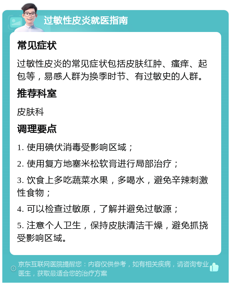 过敏性皮炎就医指南 常见症状 过敏性皮炎的常见症状包括皮肤红肿、瘙痒、起包等，易感人群为换季时节、有过敏史的人群。 推荐科室 皮肤科 调理要点 1. 使用碘伏消毒受影响区域； 2. 使用复方地塞米松软膏进行局部治疗； 3. 饮食上多吃蔬菜水果，多喝水，避免辛辣刺激性食物； 4. 可以检查过敏原，了解并避免过敏源； 5. 注意个人卫生，保持皮肤清洁干燥，避免抓挠受影响区域。