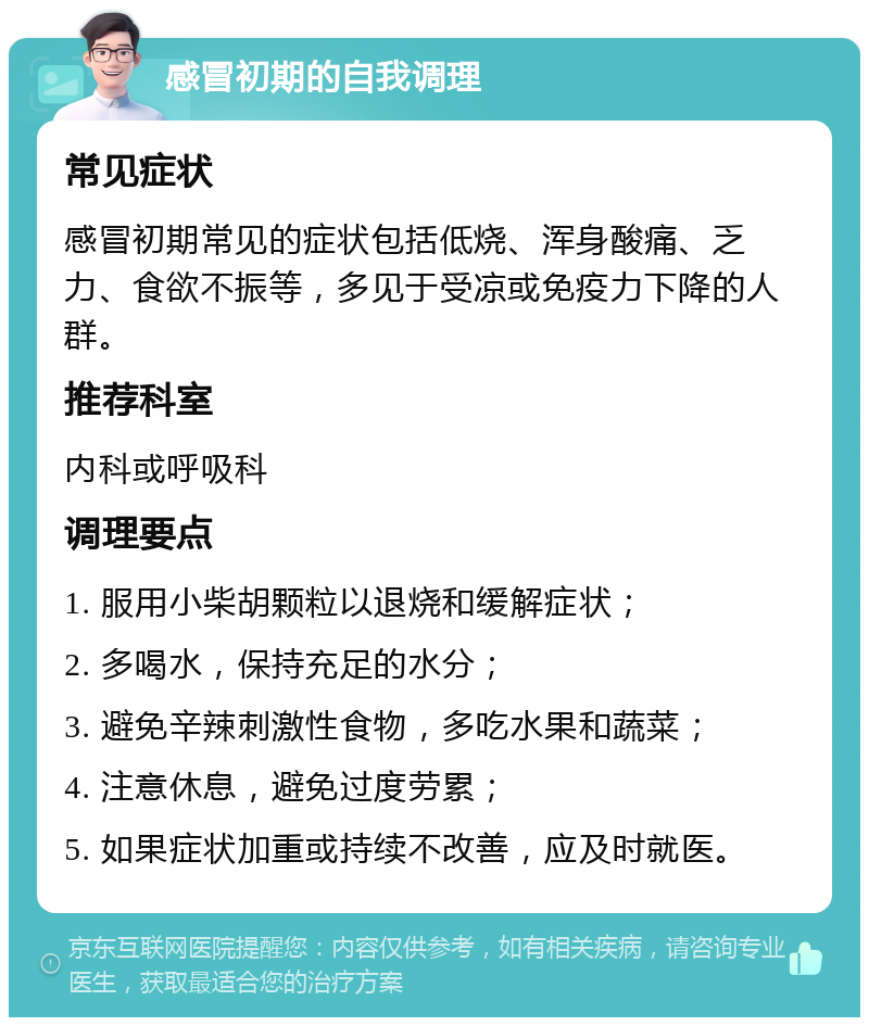 感冒初期的自我调理 常见症状 感冒初期常见的症状包括低烧、浑身酸痛、乏力、食欲不振等，多见于受凉或免疫力下降的人群。 推荐科室 内科或呼吸科 调理要点 1. 服用小柴胡颗粒以退烧和缓解症状； 2. 多喝水，保持充足的水分； 3. 避免辛辣刺激性食物，多吃水果和蔬菜； 4. 注意休息，避免过度劳累； 5. 如果症状加重或持续不改善，应及时就医。