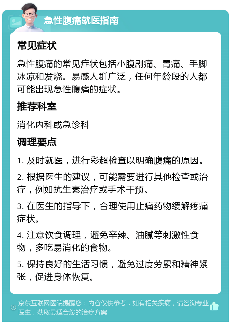 急性腹痛就医指南 常见症状 急性腹痛的常见症状包括小腹剧痛、胃痛、手脚冰凉和发烧。易感人群广泛，任何年龄段的人都可能出现急性腹痛的症状。 推荐科室 消化内科或急诊科 调理要点 1. 及时就医，进行彩超检查以明确腹痛的原因。 2. 根据医生的建议，可能需要进行其他检查或治疗，例如抗生素治疗或手术干预。 3. 在医生的指导下，合理使用止痛药物缓解疼痛症状。 4. 注意饮食调理，避免辛辣、油腻等刺激性食物，多吃易消化的食物。 5. 保持良好的生活习惯，避免过度劳累和精神紧张，促进身体恢复。