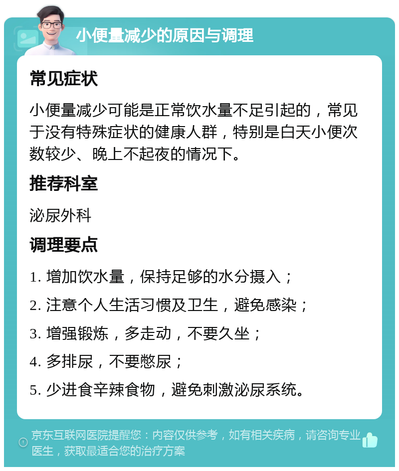 小便量减少的原因与调理 常见症状 小便量减少可能是正常饮水量不足引起的，常见于没有特殊症状的健康人群，特别是白天小便次数较少、晚上不起夜的情况下。 推荐科室 泌尿外科 调理要点 1. 增加饮水量，保持足够的水分摄入； 2. 注意个人生活习惯及卫生，避免感染； 3. 增强锻炼，多走动，不要久坐； 4. 多排尿，不要憋尿； 5. 少进食辛辣食物，避免刺激泌尿系统。