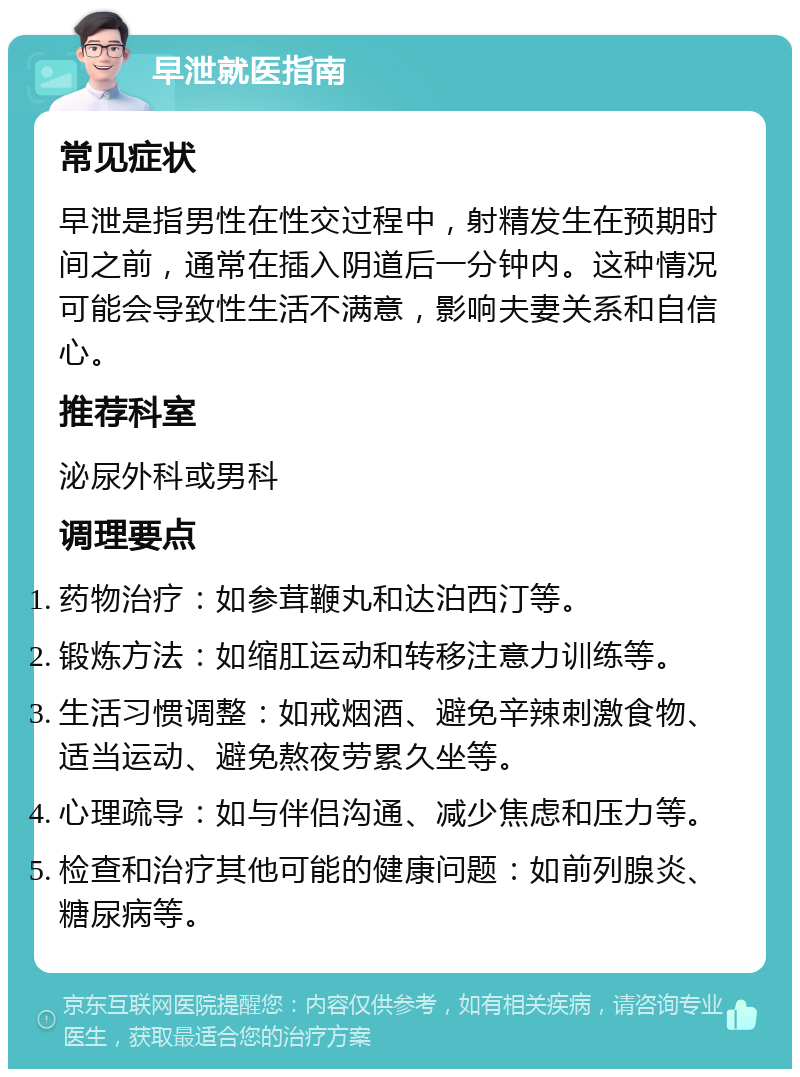 早泄就医指南 常见症状 早泄是指男性在性交过程中，射精发生在预期时间之前，通常在插入阴道后一分钟内。这种情况可能会导致性生活不满意，影响夫妻关系和自信心。 推荐科室 泌尿外科或男科 调理要点 药物治疗：如参茸鞭丸和达泊西汀等。 锻炼方法：如缩肛运动和转移注意力训练等。 生活习惯调整：如戒烟酒、避免辛辣刺激食物、适当运动、避免熬夜劳累久坐等。 心理疏导：如与伴侣沟通、减少焦虑和压力等。 检查和治疗其他可能的健康问题：如前列腺炎、糖尿病等。