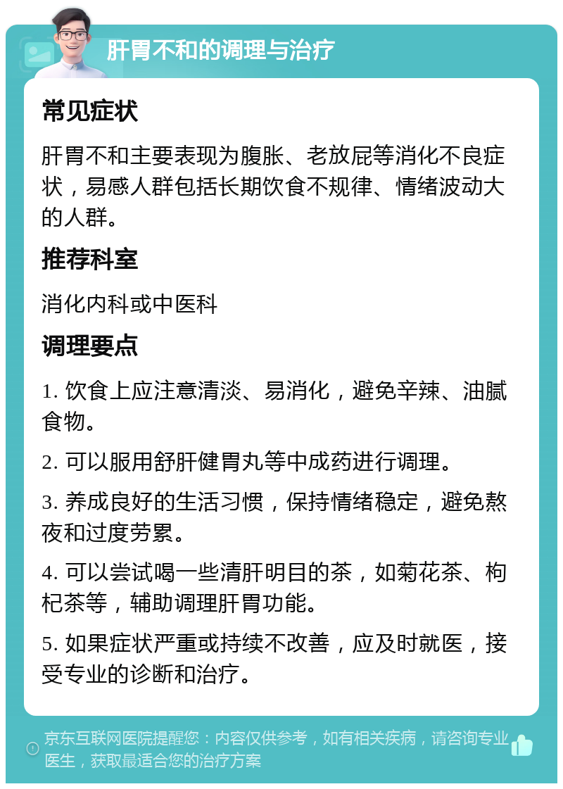 肝胃不和的调理与治疗 常见症状 肝胃不和主要表现为腹胀、老放屁等消化不良症状，易感人群包括长期饮食不规律、情绪波动大的人群。 推荐科室 消化内科或中医科 调理要点 1. 饮食上应注意清淡、易消化，避免辛辣、油腻食物。 2. 可以服用舒肝健胃丸等中成药进行调理。 3. 养成良好的生活习惯，保持情绪稳定，避免熬夜和过度劳累。 4. 可以尝试喝一些清肝明目的茶，如菊花茶、枸杞茶等，辅助调理肝胃功能。 5. 如果症状严重或持续不改善，应及时就医，接受专业的诊断和治疗。