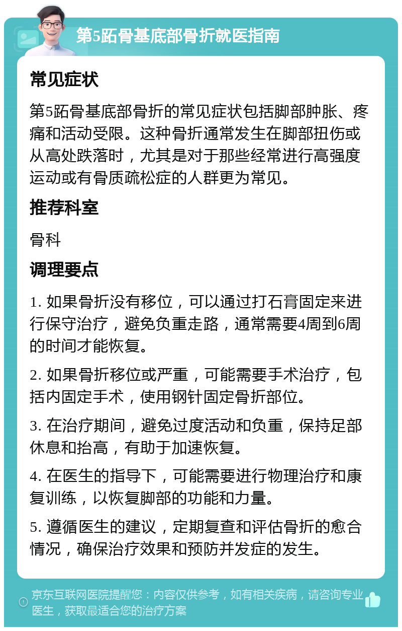 第5跖骨基底部骨折就医指南 常见症状 第5跖骨基底部骨折的常见症状包括脚部肿胀、疼痛和活动受限。这种骨折通常发生在脚部扭伤或从高处跌落时，尤其是对于那些经常进行高强度运动或有骨质疏松症的人群更为常见。 推荐科室 骨科 调理要点 1. 如果骨折没有移位，可以通过打石膏固定来进行保守治疗，避免负重走路，通常需要4周到6周的时间才能恢复。 2. 如果骨折移位或严重，可能需要手术治疗，包括内固定手术，使用钢针固定骨折部位。 3. 在治疗期间，避免过度活动和负重，保持足部休息和抬高，有助于加速恢复。 4. 在医生的指导下，可能需要进行物理治疗和康复训练，以恢复脚部的功能和力量。 5. 遵循医生的建议，定期复查和评估骨折的愈合情况，确保治疗效果和预防并发症的发生。