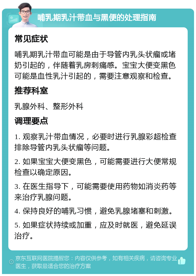 哺乳期乳汁带血与黑便的处理指南 常见症状 哺乳期乳汁带血可能是由于导管内乳头状瘤或堵奶引起的，伴随着乳房刺痛感。宝宝大便变黑色可能是血性乳汁引起的，需要注意观察和检查。 推荐科室 乳腺外科、整形外科 调理要点 1. 观察乳汁带血情况，必要时进行乳腺彩超检查排除导管内乳头状瘤等问题。 2. 如果宝宝大便变黑色，可能需要进行大便常规检查以确定原因。 3. 在医生指导下，可能需要使用药物如消炎药等来治疗乳腺问题。 4. 保持良好的哺乳习惯，避免乳腺堵塞和刺激。 5. 如果症状持续或加重，应及时就医，避免延误治疗。