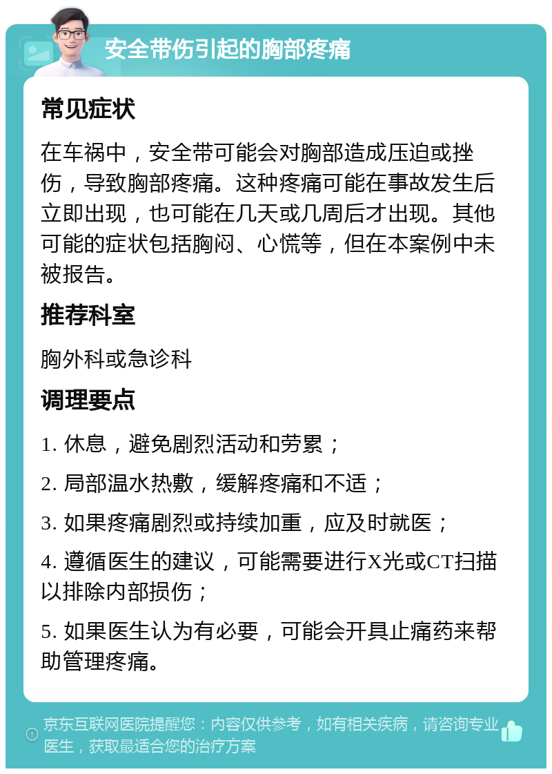 安全带伤引起的胸部疼痛 常见症状 在车祸中，安全带可能会对胸部造成压迫或挫伤，导致胸部疼痛。这种疼痛可能在事故发生后立即出现，也可能在几天或几周后才出现。其他可能的症状包括胸闷、心慌等，但在本案例中未被报告。 推荐科室 胸外科或急诊科 调理要点 1. 休息，避免剧烈活动和劳累； 2. 局部温水热敷，缓解疼痛和不适； 3. 如果疼痛剧烈或持续加重，应及时就医； 4. 遵循医生的建议，可能需要进行X光或CT扫描以排除内部损伤； 5. 如果医生认为有必要，可能会开具止痛药来帮助管理疼痛。