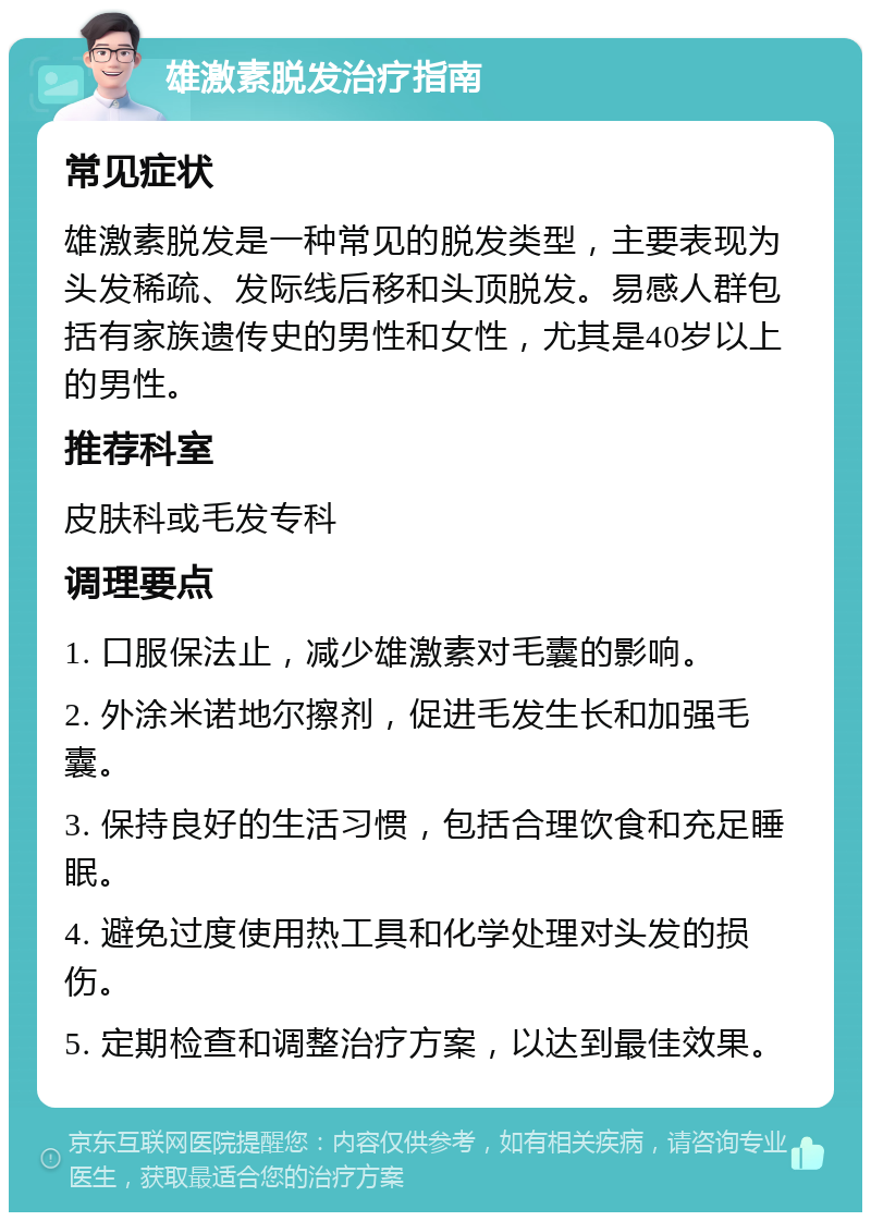 雄激素脱发治疗指南 常见症状 雄激素脱发是一种常见的脱发类型，主要表现为头发稀疏、发际线后移和头顶脱发。易感人群包括有家族遗传史的男性和女性，尤其是40岁以上的男性。 推荐科室 皮肤科或毛发专科 调理要点 1. 口服保法止，减少雄激素对毛囊的影响。 2. 外涂米诺地尔擦剂，促进毛发生长和加强毛囊。 3. 保持良好的生活习惯，包括合理饮食和充足睡眠。 4. 避免过度使用热工具和化学处理对头发的损伤。 5. 定期检查和调整治疗方案，以达到最佳效果。