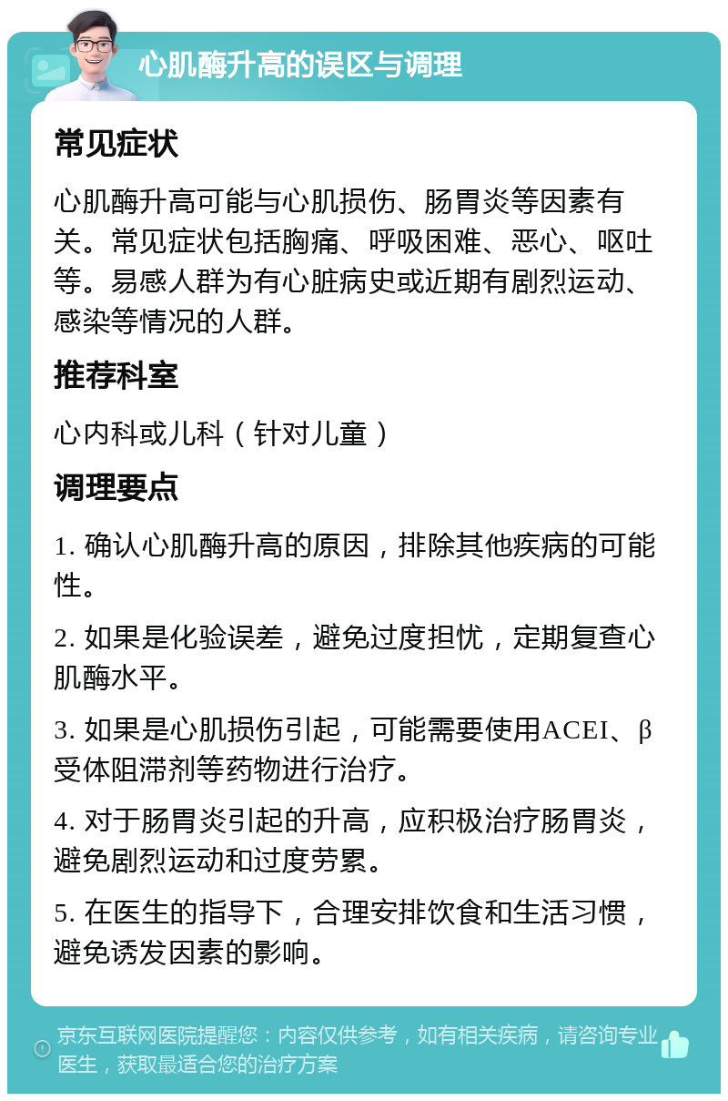 心肌酶升高的误区与调理 常见症状 心肌酶升高可能与心肌损伤、肠胃炎等因素有关。常见症状包括胸痛、呼吸困难、恶心、呕吐等。易感人群为有心脏病史或近期有剧烈运动、感染等情况的人群。 推荐科室 心内科或儿科（针对儿童） 调理要点 1. 确认心肌酶升高的原因，排除其他疾病的可能性。 2. 如果是化验误差，避免过度担忧，定期复查心肌酶水平。 3. 如果是心肌损伤引起，可能需要使用ACEI、β受体阻滞剂等药物进行治疗。 4. 对于肠胃炎引起的升高，应积极治疗肠胃炎，避免剧烈运动和过度劳累。 5. 在医生的指导下，合理安排饮食和生活习惯，避免诱发因素的影响。