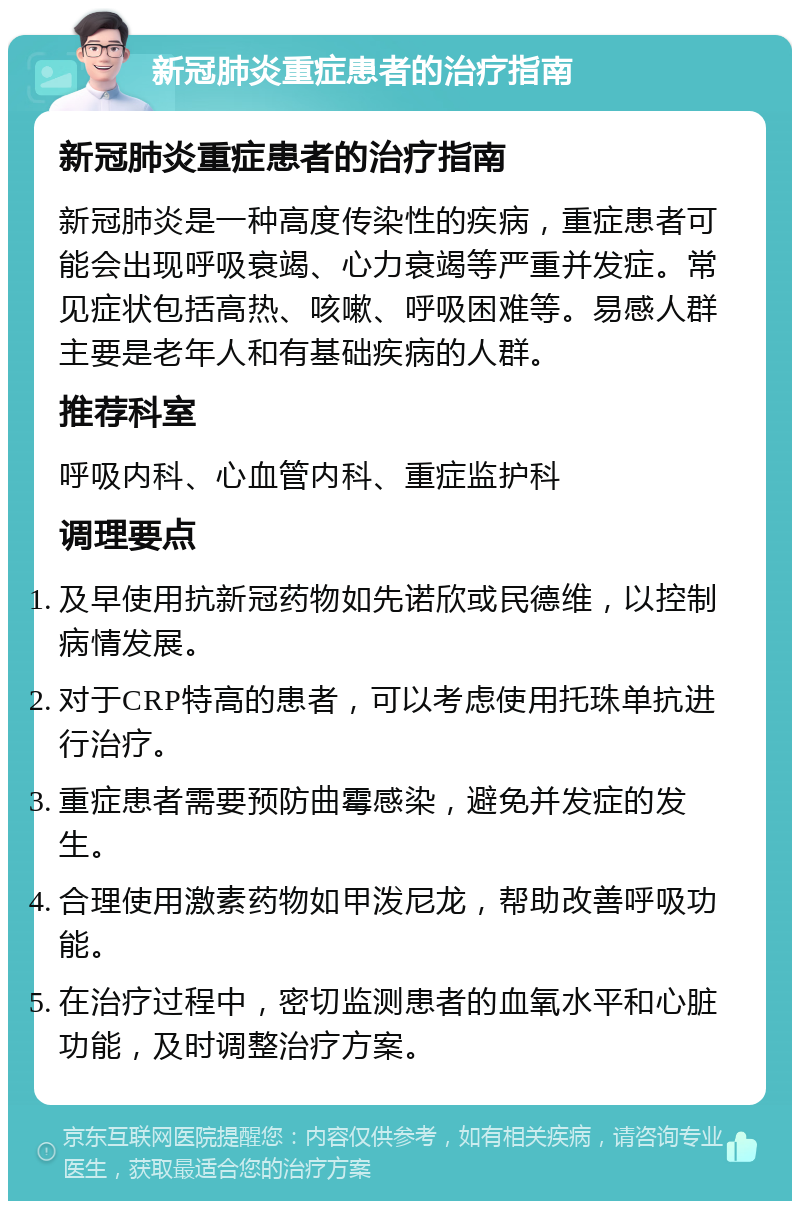 新冠肺炎重症患者的治疗指南 新冠肺炎重症患者的治疗指南 新冠肺炎是一种高度传染性的疾病，重症患者可能会出现呼吸衰竭、心力衰竭等严重并发症。常见症状包括高热、咳嗽、呼吸困难等。易感人群主要是老年人和有基础疾病的人群。 推荐科室 呼吸内科、心血管内科、重症监护科 调理要点 及早使用抗新冠药物如先诺欣或民德维，以控制病情发展。 对于CRP特高的患者，可以考虑使用托珠单抗进行治疗。 重症患者需要预防曲霉感染，避免并发症的发生。 合理使用激素药物如甲泼尼龙，帮助改善呼吸功能。 在治疗过程中，密切监测患者的血氧水平和心脏功能，及时调整治疗方案。