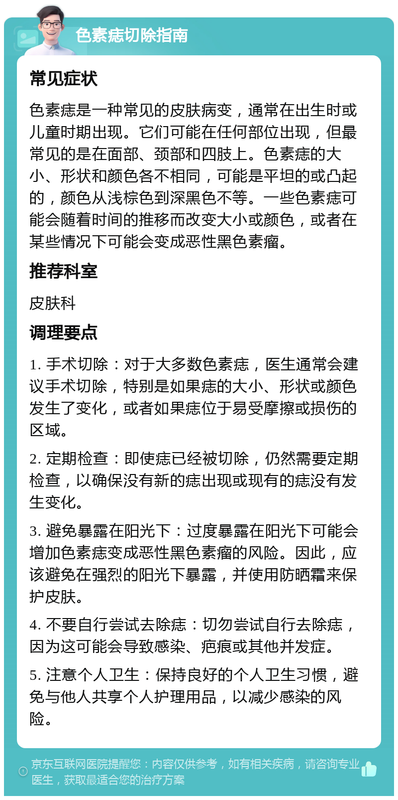 色素痣切除指南 常见症状 色素痣是一种常见的皮肤病变，通常在出生时或儿童时期出现。它们可能在任何部位出现，但最常见的是在面部、颈部和四肢上。色素痣的大小、形状和颜色各不相同，可能是平坦的或凸起的，颜色从浅棕色到深黑色不等。一些色素痣可能会随着时间的推移而改变大小或颜色，或者在某些情况下可能会变成恶性黑色素瘤。 推荐科室 皮肤科 调理要点 1. 手术切除：对于大多数色素痣，医生通常会建议手术切除，特别是如果痣的大小、形状或颜色发生了变化，或者如果痣位于易受摩擦或损伤的区域。 2. 定期检查：即使痣已经被切除，仍然需要定期检查，以确保没有新的痣出现或现有的痣没有发生变化。 3. 避免暴露在阳光下：过度暴露在阳光下可能会增加色素痣变成恶性黑色素瘤的风险。因此，应该避免在强烈的阳光下暴露，并使用防晒霜来保护皮肤。 4. 不要自行尝试去除痣：切勿尝试自行去除痣，因为这可能会导致感染、疤痕或其他并发症。 5. 注意个人卫生：保持良好的个人卫生习惯，避免与他人共享个人护理用品，以减少感染的风险。