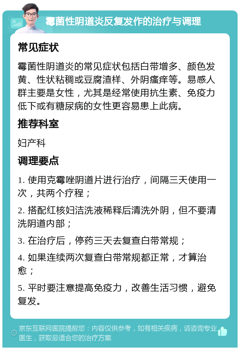 霉菌性阴道炎反复发作的治疗与调理 常见症状 霉菌性阴道炎的常见症状包括白带增多、颜色发黄、性状粘稠或豆腐渣样、外阴瘙痒等。易感人群主要是女性，尤其是经常使用抗生素、免疫力低下或有糖尿病的女性更容易患上此病。 推荐科室 妇产科 调理要点 1. 使用克霉唑阴道片进行治疗，间隔三天使用一次，共两个疗程； 2. 搭配红核妇洁洗液稀释后清洗外阴，但不要清洗阴道内部； 3. 在治疗后，停药三天去复查白带常规； 4. 如果连续两次复查白带常规都正常，才算治愈； 5. 平时要注意提高免疫力，改善生活习惯，避免复发。