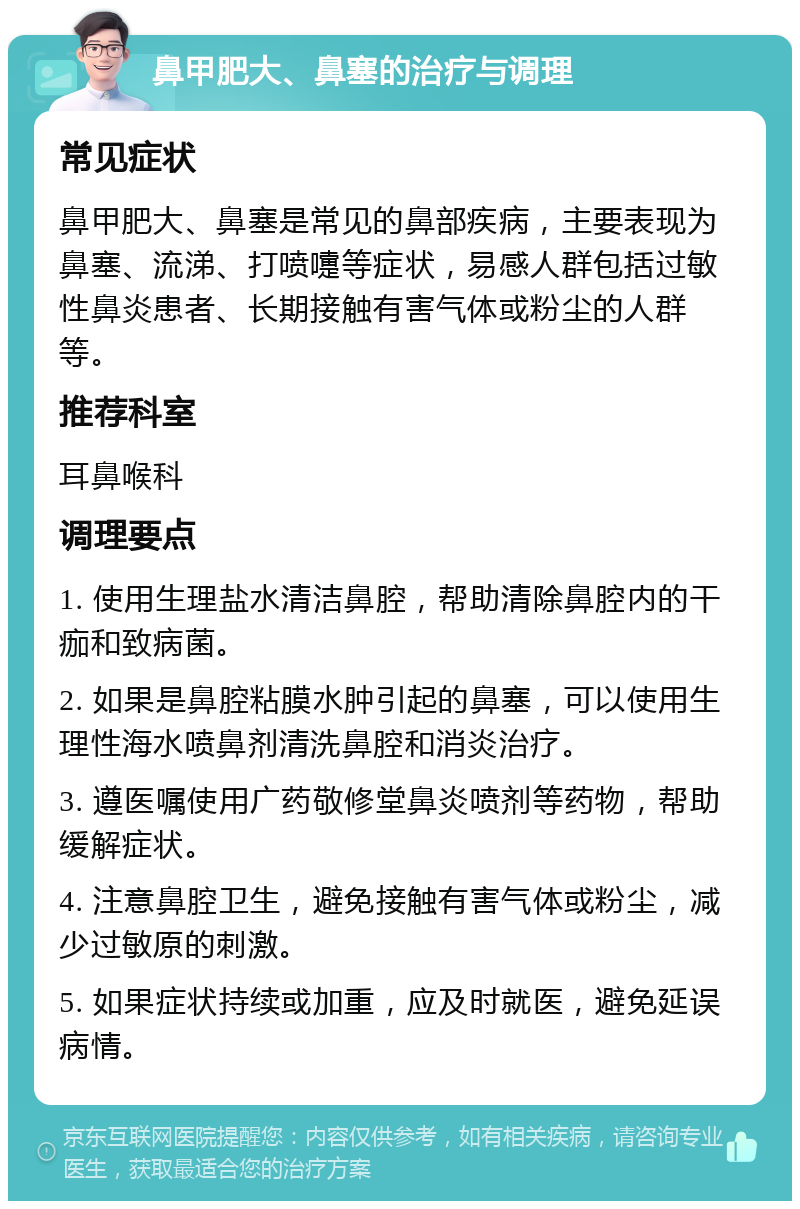 鼻甲肥大、鼻塞的治疗与调理 常见症状 鼻甲肥大、鼻塞是常见的鼻部疾病，主要表现为鼻塞、流涕、打喷嚏等症状，易感人群包括过敏性鼻炎患者、长期接触有害气体或粉尘的人群等。 推荐科室 耳鼻喉科 调理要点 1. 使用生理盐水清洁鼻腔，帮助清除鼻腔内的干痂和致病菌。 2. 如果是鼻腔粘膜水肿引起的鼻塞，可以使用生理性海水喷鼻剂清洗鼻腔和消炎治疗。 3. 遵医嘱使用广药敬修堂鼻炎喷剂等药物，帮助缓解症状。 4. 注意鼻腔卫生，避免接触有害气体或粉尘，减少过敏原的刺激。 5. 如果症状持续或加重，应及时就医，避免延误病情。