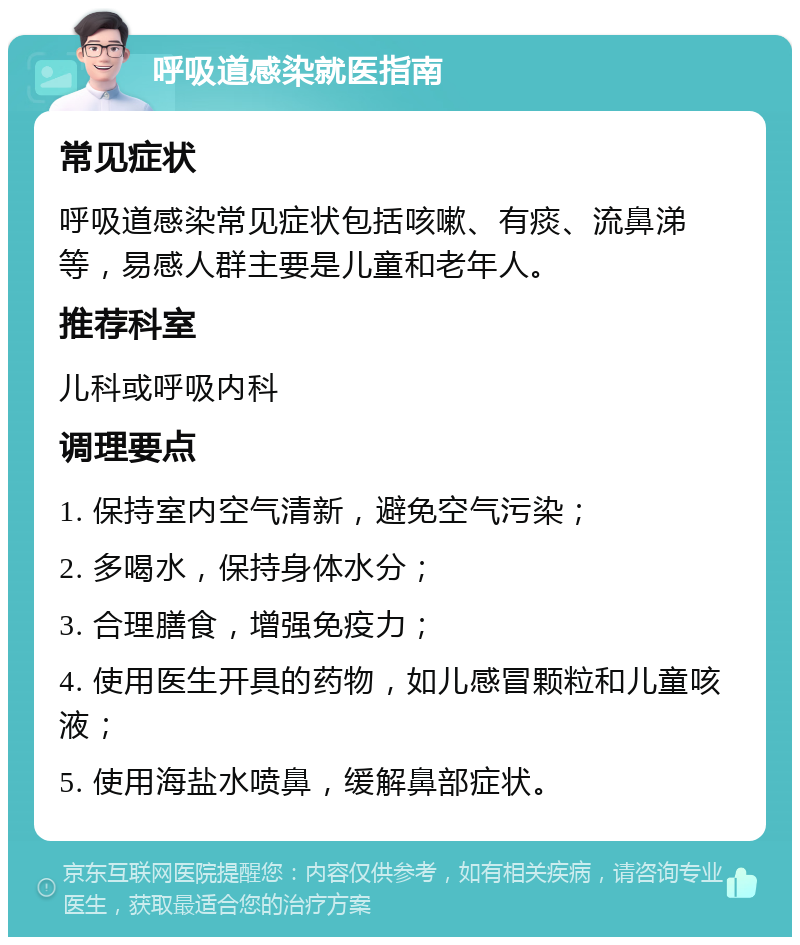 呼吸道感染就医指南 常见症状 呼吸道感染常见症状包括咳嗽、有痰、流鼻涕等，易感人群主要是儿童和老年人。 推荐科室 儿科或呼吸内科 调理要点 1. 保持室内空气清新，避免空气污染； 2. 多喝水，保持身体水分； 3. 合理膳食，增强免疫力； 4. 使用医生开具的药物，如儿感冒颗粒和儿童咳液； 5. 使用海盐水喷鼻，缓解鼻部症状。