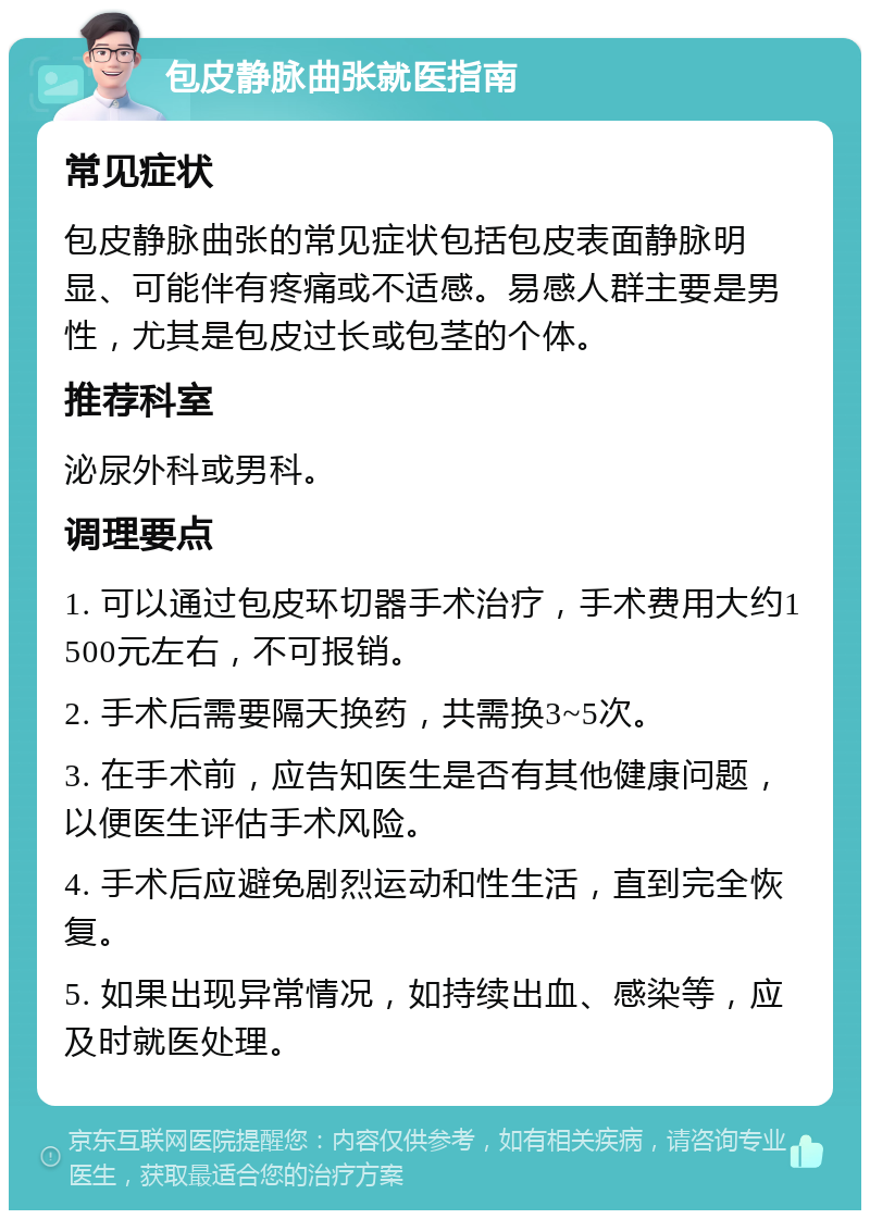 包皮静脉曲张就医指南 常见症状 包皮静脉曲张的常见症状包括包皮表面静脉明显、可能伴有疼痛或不适感。易感人群主要是男性，尤其是包皮过长或包茎的个体。 推荐科室 泌尿外科或男科。 调理要点 1. 可以通过包皮环切器手术治疗，手术费用大约1500元左右，不可报销。 2. 手术后需要隔天换药，共需换3~5次。 3. 在手术前，应告知医生是否有其他健康问题，以便医生评估手术风险。 4. 手术后应避免剧烈运动和性生活，直到完全恢复。 5. 如果出现异常情况，如持续出血、感染等，应及时就医处理。