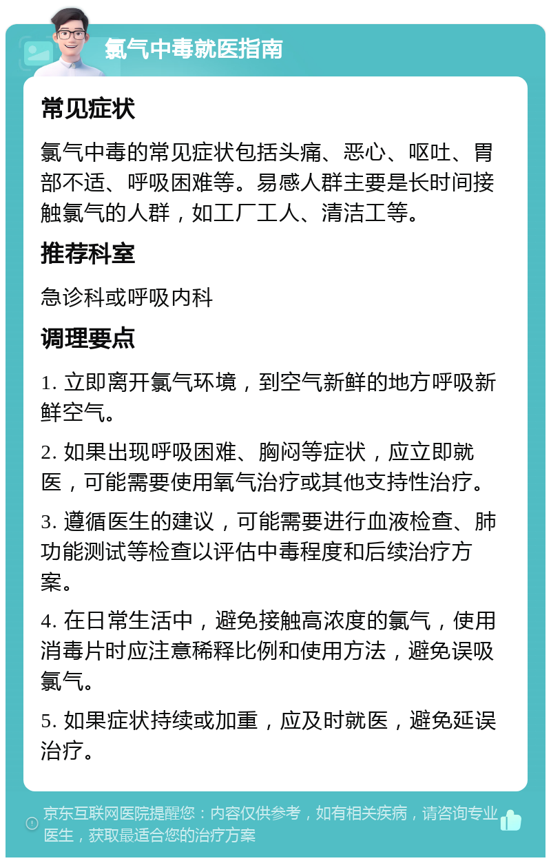 氯气中毒就医指南 常见症状 氯气中毒的常见症状包括头痛、恶心、呕吐、胃部不适、呼吸困难等。易感人群主要是长时间接触氯气的人群，如工厂工人、清洁工等。 推荐科室 急诊科或呼吸内科 调理要点 1. 立即离开氯气环境，到空气新鲜的地方呼吸新鲜空气。 2. 如果出现呼吸困难、胸闷等症状，应立即就医，可能需要使用氧气治疗或其他支持性治疗。 3. 遵循医生的建议，可能需要进行血液检查、肺功能测试等检查以评估中毒程度和后续治疗方案。 4. 在日常生活中，避免接触高浓度的氯气，使用消毒片时应注意稀释比例和使用方法，避免误吸氯气。 5. 如果症状持续或加重，应及时就医，避免延误治疗。