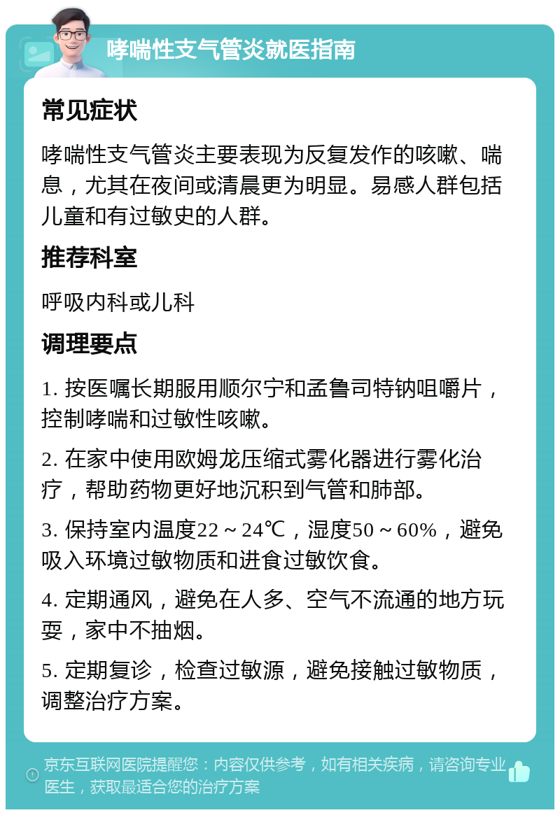 哮喘性支气管炎就医指南 常见症状 哮喘性支气管炎主要表现为反复发作的咳嗽、喘息，尤其在夜间或清晨更为明显。易感人群包括儿童和有过敏史的人群。 推荐科室 呼吸内科或儿科 调理要点 1. 按医嘱长期服用顺尔宁和孟鲁司特钠咀嚼片，控制哮喘和过敏性咳嗽。 2. 在家中使用欧姆龙压缩式雾化器进行雾化治疗，帮助药物更好地沉积到气管和肺部。 3. 保持室内温度22～24℃，湿度50～60%，避免吸入环境过敏物质和进食过敏饮食。 4. 定期通风，避免在人多、空气不流通的地方玩耍，家中不抽烟。 5. 定期复诊，检查过敏源，避免接触过敏物质，调整治疗方案。