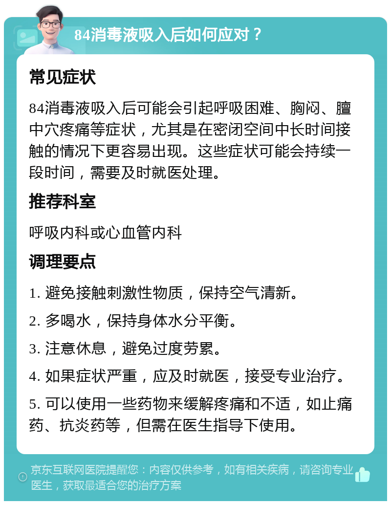 84消毒液吸入后如何应对？ 常见症状 84消毒液吸入后可能会引起呼吸困难、胸闷、膻中穴疼痛等症状，尤其是在密闭空间中长时间接触的情况下更容易出现。这些症状可能会持续一段时间，需要及时就医处理。 推荐科室 呼吸内科或心血管内科 调理要点 1. 避免接触刺激性物质，保持空气清新。 2. 多喝水，保持身体水分平衡。 3. 注意休息，避免过度劳累。 4. 如果症状严重，应及时就医，接受专业治疗。 5. 可以使用一些药物来缓解疼痛和不适，如止痛药、抗炎药等，但需在医生指导下使用。