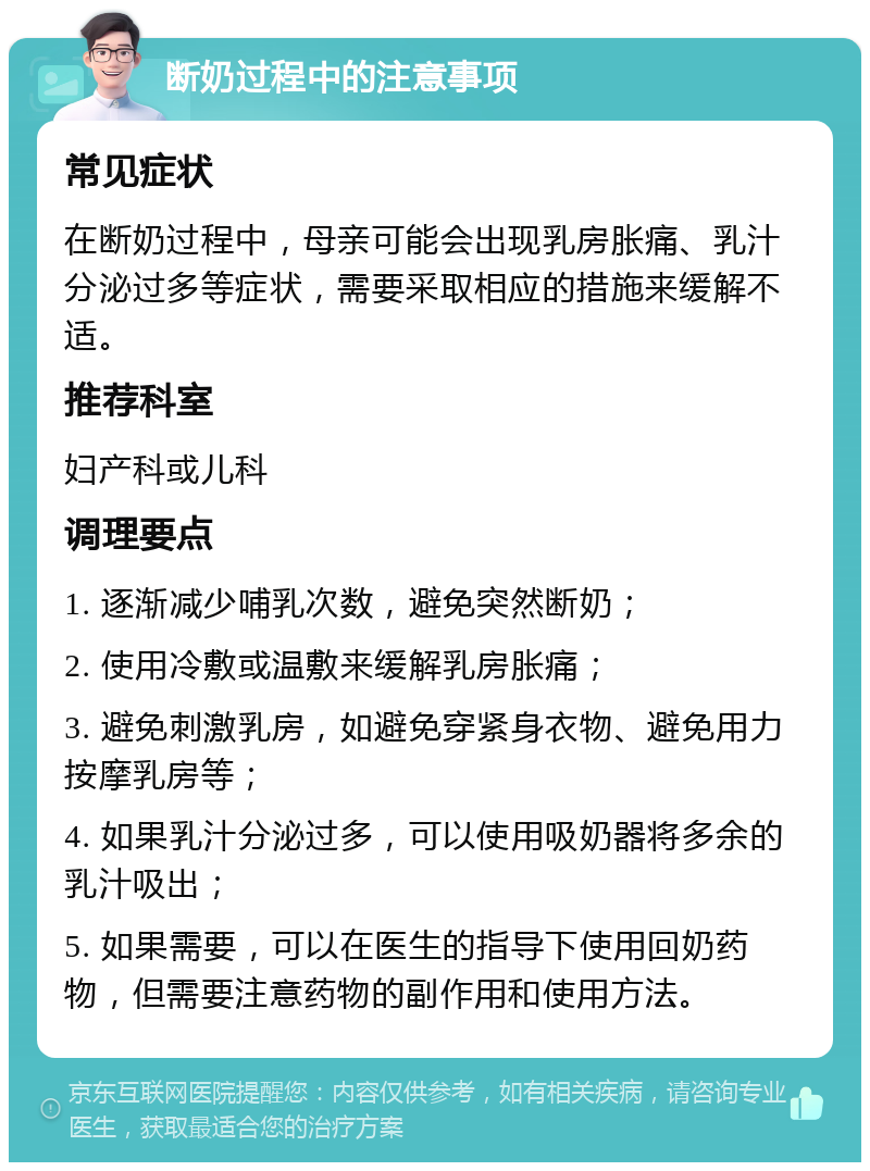 断奶过程中的注意事项 常见症状 在断奶过程中，母亲可能会出现乳房胀痛、乳汁分泌过多等症状，需要采取相应的措施来缓解不适。 推荐科室 妇产科或儿科 调理要点 1. 逐渐减少哺乳次数，避免突然断奶； 2. 使用冷敷或温敷来缓解乳房胀痛； 3. 避免刺激乳房，如避免穿紧身衣物、避免用力按摩乳房等； 4. 如果乳汁分泌过多，可以使用吸奶器将多余的乳汁吸出； 5. 如果需要，可以在医生的指导下使用回奶药物，但需要注意药物的副作用和使用方法。