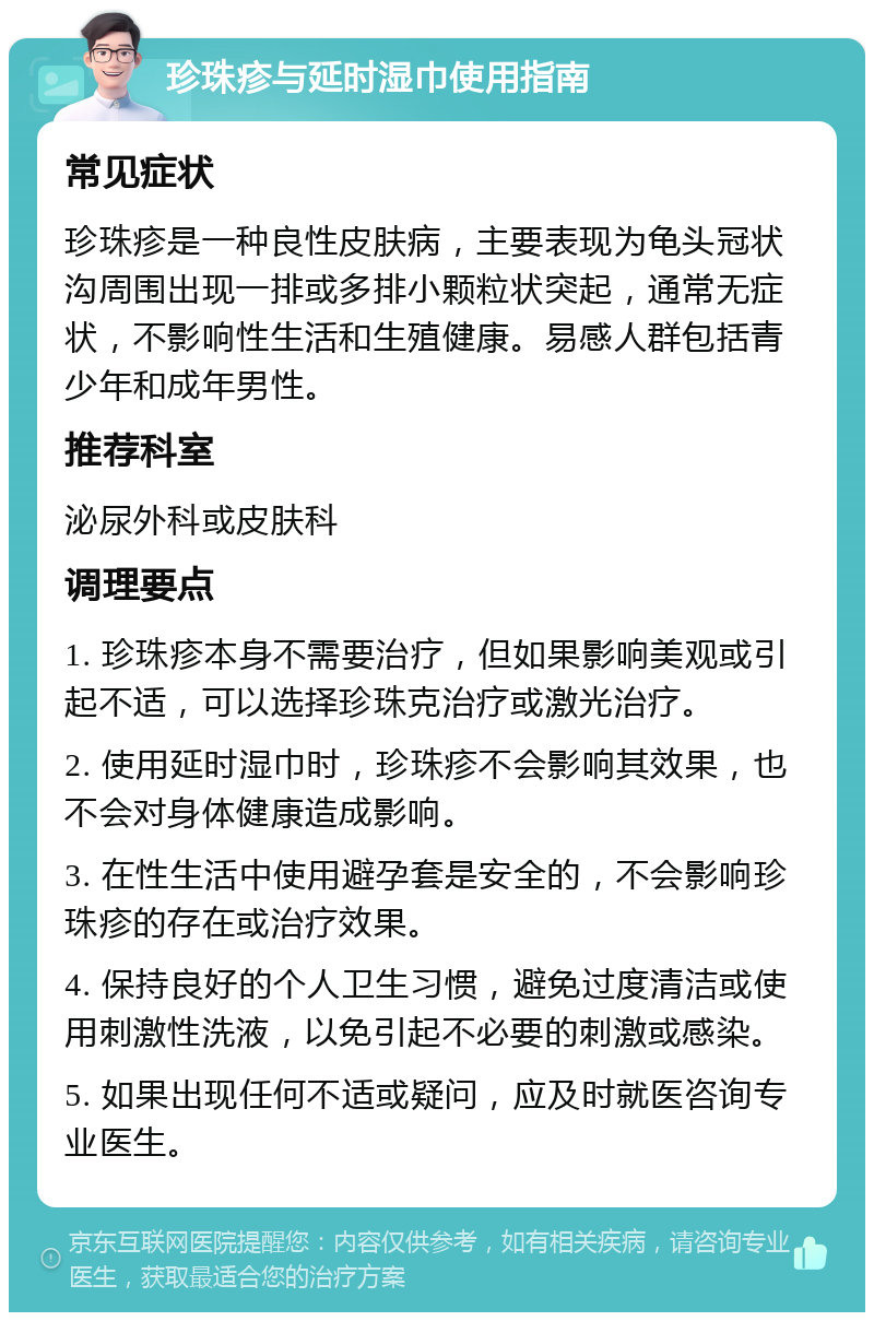 珍珠疹与延时湿巾使用指南 常见症状 珍珠疹是一种良性皮肤病，主要表现为龟头冠状沟周围出现一排或多排小颗粒状突起，通常无症状，不影响性生活和生殖健康。易感人群包括青少年和成年男性。 推荐科室 泌尿外科或皮肤科 调理要点 1. 珍珠疹本身不需要治疗，但如果影响美观或引起不适，可以选择珍珠克治疗或激光治疗。 2. 使用延时湿巾时，珍珠疹不会影响其效果，也不会对身体健康造成影响。 3. 在性生活中使用避孕套是安全的，不会影响珍珠疹的存在或治疗效果。 4. 保持良好的个人卫生习惯，避免过度清洁或使用刺激性洗液，以免引起不必要的刺激或感染。 5. 如果出现任何不适或疑问，应及时就医咨询专业医生。