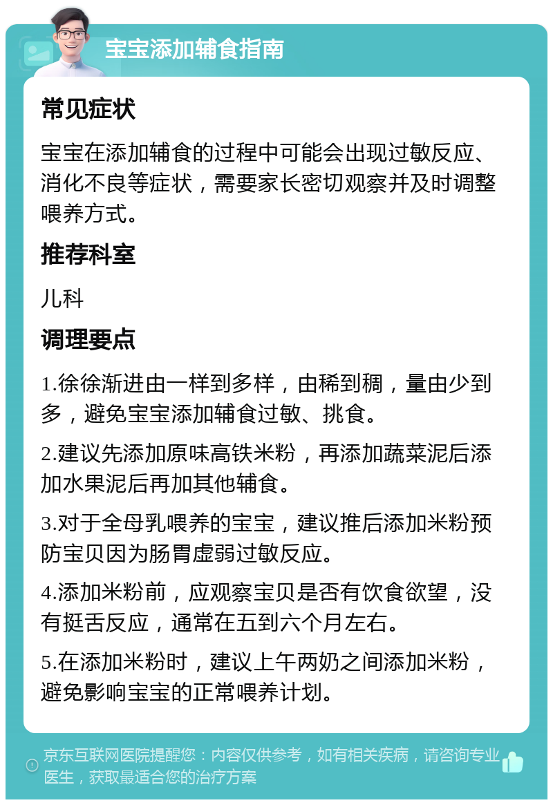 宝宝添加辅食指南 常见症状 宝宝在添加辅食的过程中可能会出现过敏反应、消化不良等症状，需要家长密切观察并及时调整喂养方式。 推荐科室 儿科 调理要点 1.徐徐渐进由一样到多样，由稀到稠，量由少到多，避免宝宝添加辅食过敏、挑食。 2.建议先添加原味高铁米粉，再添加蔬菜泥后添加水果泥后再加其他辅食。 3.对于全母乳喂养的宝宝，建议推后添加米粉预防宝贝因为肠胃虚弱过敏反应。 4.添加米粉前，应观察宝贝是否有饮食欲望，没有挺舌反应，通常在五到六个月左右。 5.在添加米粉时，建议上午两奶之间添加米粉，避免影响宝宝的正常喂养计划。