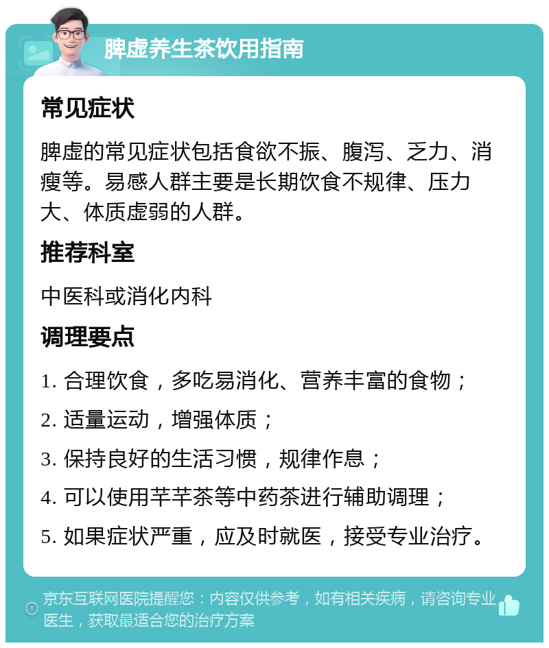 脾虚养生茶饮用指南 常见症状 脾虚的常见症状包括食欲不振、腹泻、乏力、消瘦等。易感人群主要是长期饮食不规律、压力大、体质虚弱的人群。 推荐科室 中医科或消化内科 调理要点 1. 合理饮食，多吃易消化、营养丰富的食物； 2. 适量运动，增强体质； 3. 保持良好的生活习惯，规律作息； 4. 可以使用芊芊茶等中药茶进行辅助调理； 5. 如果症状严重，应及时就医，接受专业治疗。