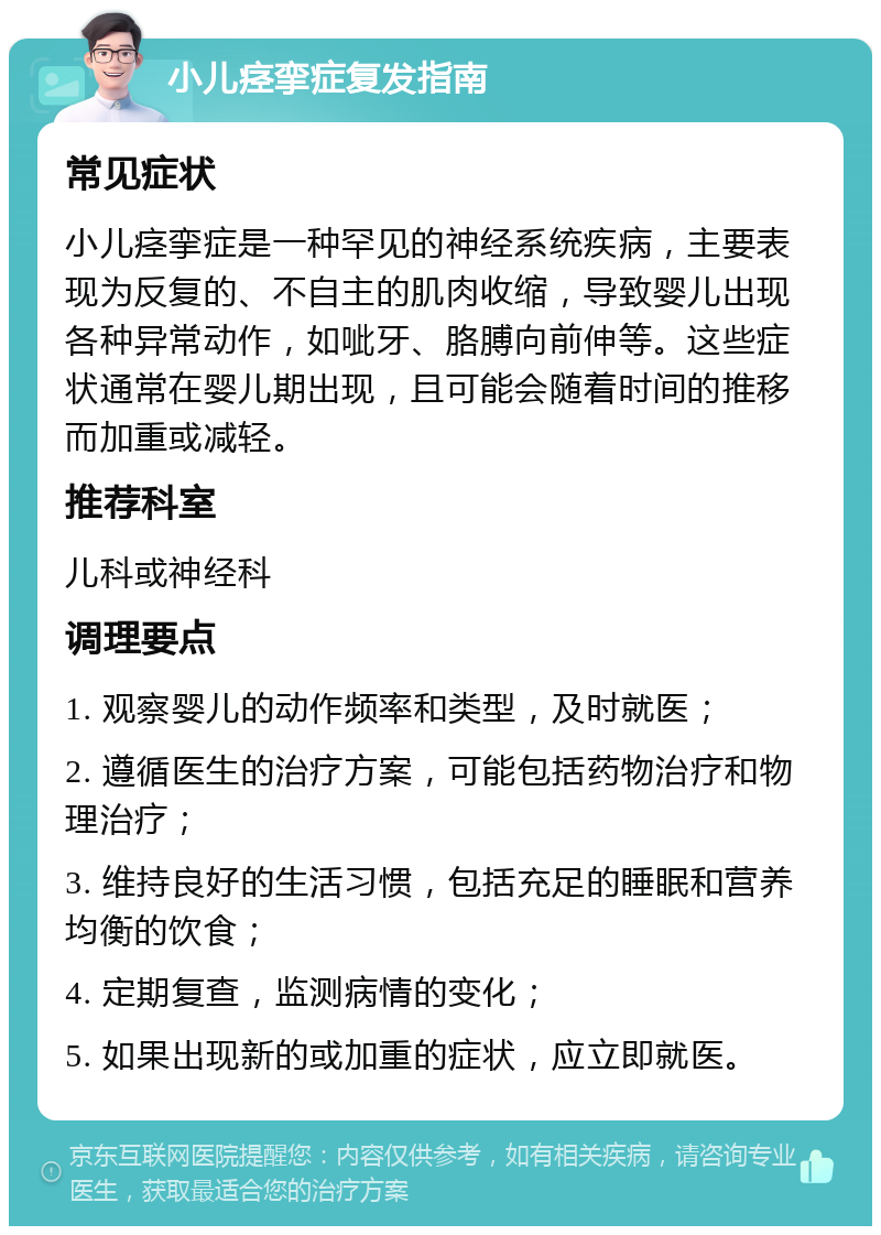 小儿痉挛症复发指南 常见症状 小儿痉挛症是一种罕见的神经系统疾病，主要表现为反复的、不自主的肌肉收缩，导致婴儿出现各种异常动作，如呲牙、胳膊向前伸等。这些症状通常在婴儿期出现，且可能会随着时间的推移而加重或减轻。 推荐科室 儿科或神经科 调理要点 1. 观察婴儿的动作频率和类型，及时就医； 2. 遵循医生的治疗方案，可能包括药物治疗和物理治疗； 3. 维持良好的生活习惯，包括充足的睡眠和营养均衡的饮食； 4. 定期复查，监测病情的变化； 5. 如果出现新的或加重的症状，应立即就医。