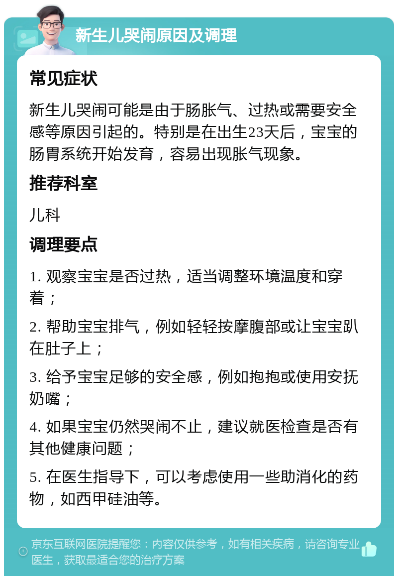 新生儿哭闹原因及调理 常见症状 新生儿哭闹可能是由于肠胀气、过热或需要安全感等原因引起的。特别是在出生23天后，宝宝的肠胃系统开始发育，容易出现胀气现象。 推荐科室 儿科 调理要点 1. 观察宝宝是否过热，适当调整环境温度和穿着； 2. 帮助宝宝排气，例如轻轻按摩腹部或让宝宝趴在肚子上； 3. 给予宝宝足够的安全感，例如抱抱或使用安抚奶嘴； 4. 如果宝宝仍然哭闹不止，建议就医检查是否有其他健康问题； 5. 在医生指导下，可以考虑使用一些助消化的药物，如西甲硅油等。