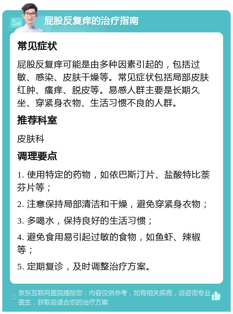 屁股反复痒的治疗指南 常见症状 屁股反复痒可能是由多种因素引起的，包括过敏、感染、皮肤干燥等。常见症状包括局部皮肤红肿、瘙痒、脱皮等。易感人群主要是长期久坐、穿紧身衣物、生活习惯不良的人群。 推荐科室 皮肤科 调理要点 1. 使用特定的药物，如依巴斯汀片、盐酸特比萘芬片等； 2. 注意保持局部清洁和干燥，避免穿紧身衣物； 3. 多喝水，保持良好的生活习惯； 4. 避免食用易引起过敏的食物，如鱼虾、辣椒等； 5. 定期复诊，及时调整治疗方案。