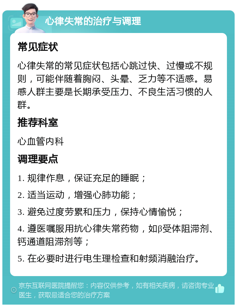 心律失常的治疗与调理 常见症状 心律失常的常见症状包括心跳过快、过慢或不规则，可能伴随着胸闷、头晕、乏力等不适感。易感人群主要是长期承受压力、不良生活习惯的人群。 推荐科室 心血管内科 调理要点 1. 规律作息，保证充足的睡眠； 2. 适当运动，增强心肺功能； 3. 避免过度劳累和压力，保持心情愉悦； 4. 遵医嘱服用抗心律失常药物，如β受体阻滞剂、钙通道阻滞剂等； 5. 在必要时进行电生理检查和射频消融治疗。