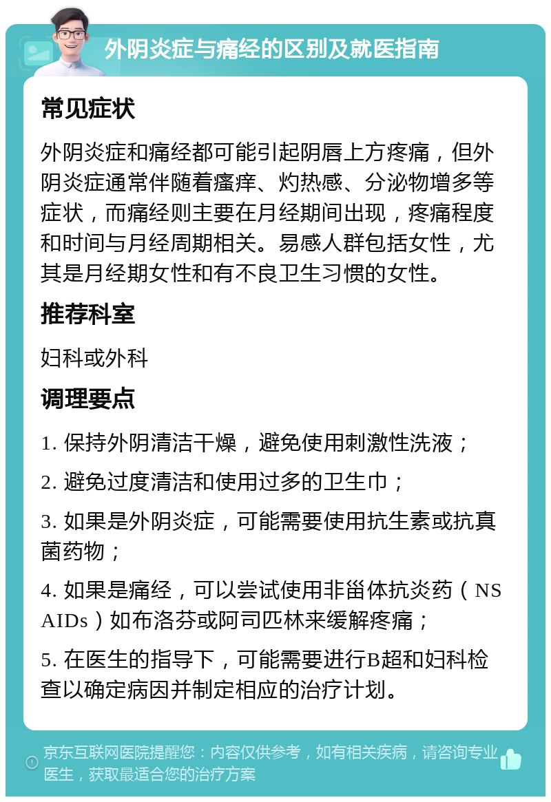 外阴炎症与痛经的区别及就医指南 常见症状 外阴炎症和痛经都可能引起阴唇上方疼痛，但外阴炎症通常伴随着瘙痒、灼热感、分泌物增多等症状，而痛经则主要在月经期间出现，疼痛程度和时间与月经周期相关。易感人群包括女性，尤其是月经期女性和有不良卫生习惯的女性。 推荐科室 妇科或外科 调理要点 1. 保持外阴清洁干燥，避免使用刺激性洗液； 2. 避免过度清洁和使用过多的卫生巾； 3. 如果是外阴炎症，可能需要使用抗生素或抗真菌药物； 4. 如果是痛经，可以尝试使用非甾体抗炎药（NSAIDs）如布洛芬或阿司匹林来缓解疼痛； 5. 在医生的指导下，可能需要进行B超和妇科检查以确定病因并制定相应的治疗计划。