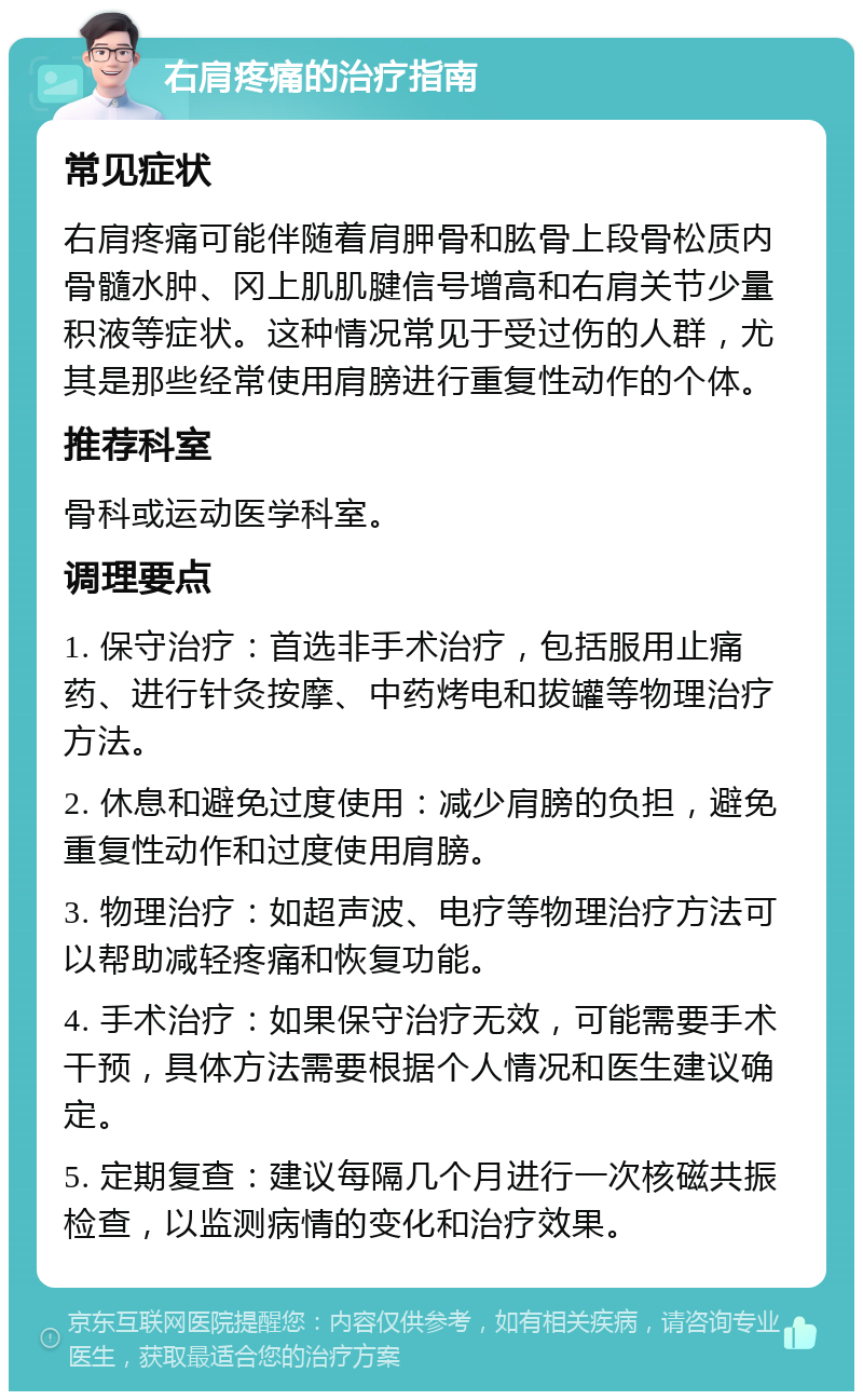 右肩疼痛的治疗指南 常见症状 右肩疼痛可能伴随着肩胛骨和肱骨上段骨松质内骨髓水肿、冈上肌肌腱信号增高和右肩关节少量积液等症状。这种情况常见于受过伤的人群，尤其是那些经常使用肩膀进行重复性动作的个体。 推荐科室 骨科或运动医学科室。 调理要点 1. 保守治疗：首选非手术治疗，包括服用止痛药、进行针灸按摩、中药烤电和拔罐等物理治疗方法。 2. 休息和避免过度使用：减少肩膀的负担，避免重复性动作和过度使用肩膀。 3. 物理治疗：如超声波、电疗等物理治疗方法可以帮助减轻疼痛和恢复功能。 4. 手术治疗：如果保守治疗无效，可能需要手术干预，具体方法需要根据个人情况和医生建议确定。 5. 定期复查：建议每隔几个月进行一次核磁共振检查，以监测病情的变化和治疗效果。