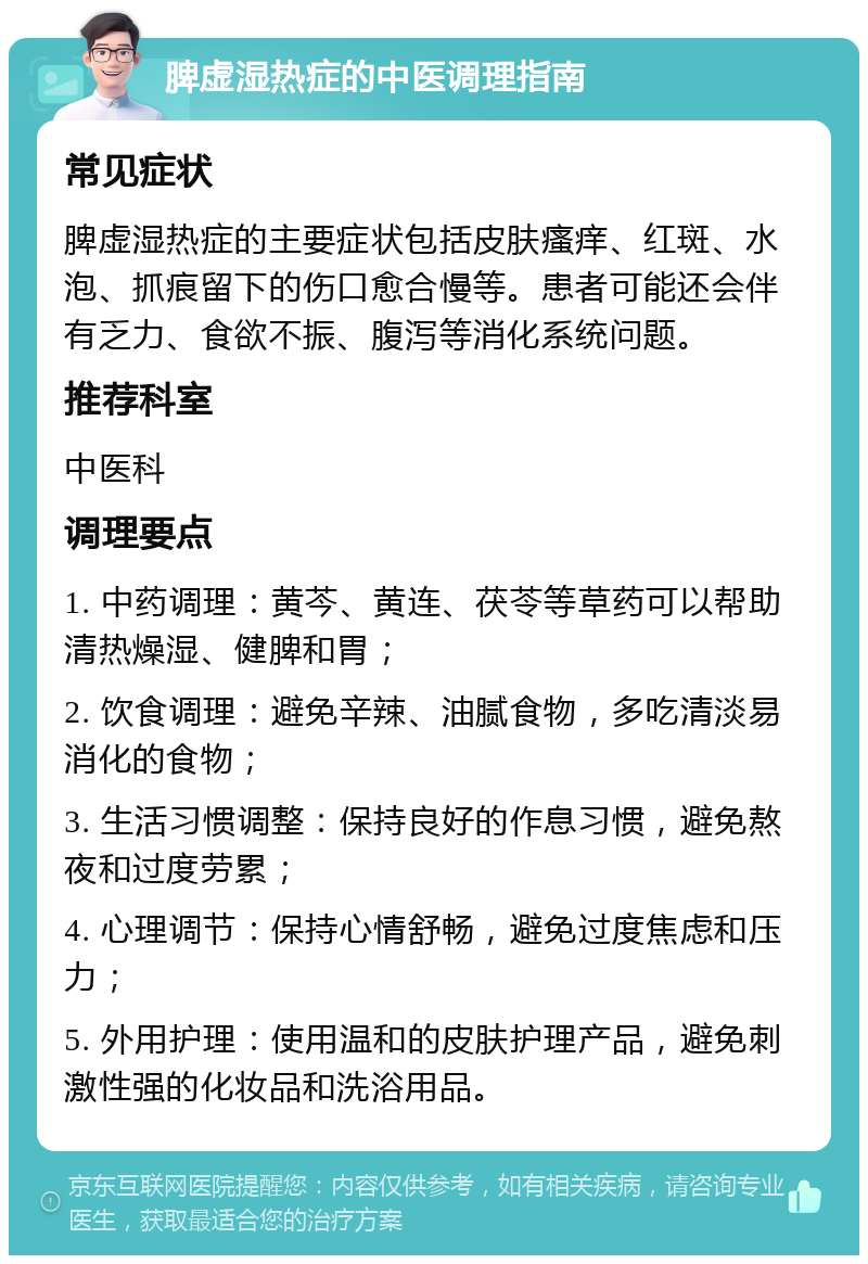 脾虚湿热症的中医调理指南 常见症状 脾虚湿热症的主要症状包括皮肤瘙痒、红斑、水泡、抓痕留下的伤口愈合慢等。患者可能还会伴有乏力、食欲不振、腹泻等消化系统问题。 推荐科室 中医科 调理要点 1. 中药调理：黄芩、黄连、茯苓等草药可以帮助清热燥湿、健脾和胃； 2. 饮食调理：避免辛辣、油腻食物，多吃清淡易消化的食物； 3. 生活习惯调整：保持良好的作息习惯，避免熬夜和过度劳累； 4. 心理调节：保持心情舒畅，避免过度焦虑和压力； 5. 外用护理：使用温和的皮肤护理产品，避免刺激性强的化妆品和洗浴用品。