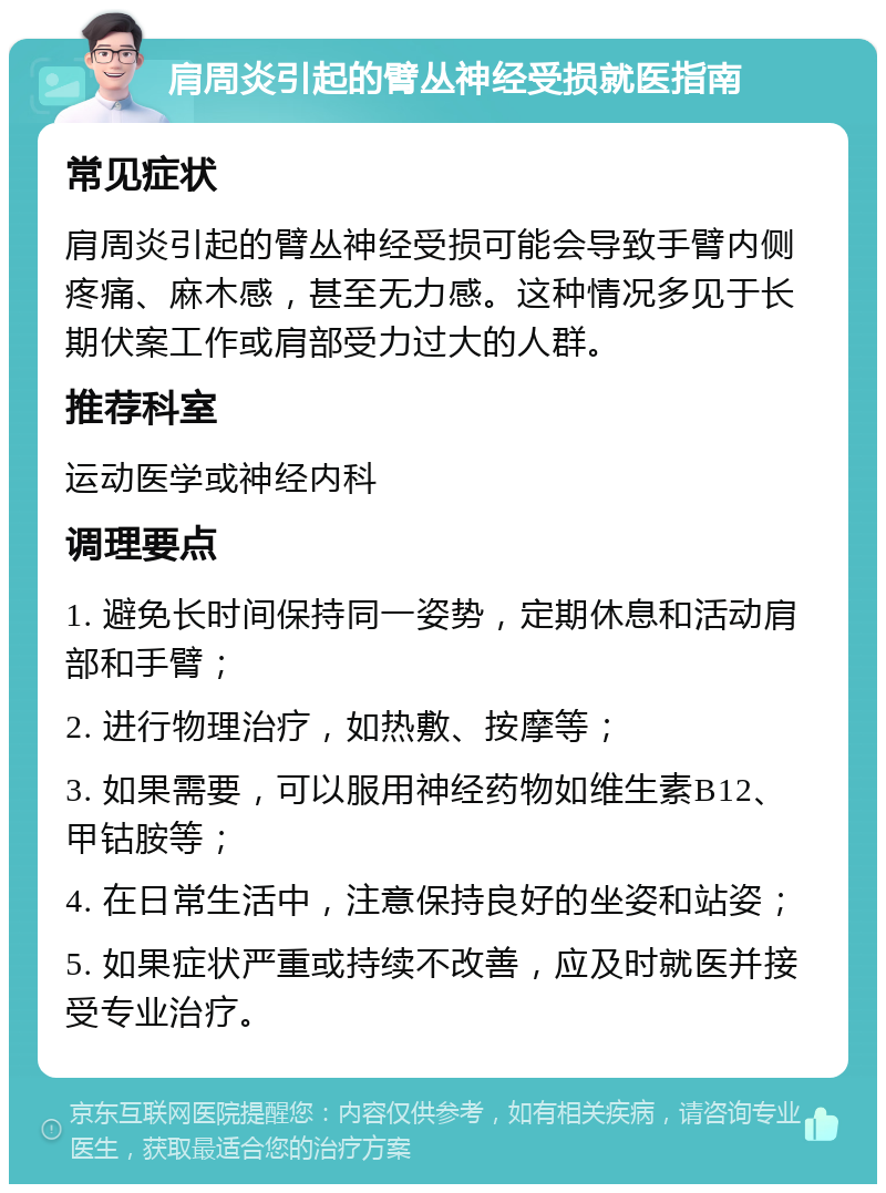 肩周炎引起的臂丛神经受损就医指南 常见症状 肩周炎引起的臂丛神经受损可能会导致手臂内侧疼痛、麻木感，甚至无力感。这种情况多见于长期伏案工作或肩部受力过大的人群。 推荐科室 运动医学或神经内科 调理要点 1. 避免长时间保持同一姿势，定期休息和活动肩部和手臂； 2. 进行物理治疗，如热敷、按摩等； 3. 如果需要，可以服用神经药物如维生素B12、甲钴胺等； 4. 在日常生活中，注意保持良好的坐姿和站姿； 5. 如果症状严重或持续不改善，应及时就医并接受专业治疗。