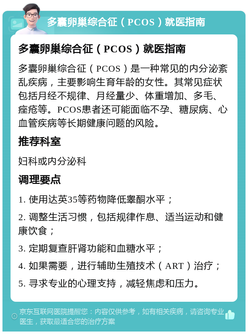 多囊卵巢综合征（PCOS）就医指南 多囊卵巢综合征（PCOS）就医指南 多囊卵巢综合征（PCOS）是一种常见的内分泌紊乱疾病，主要影响生育年龄的女性。其常见症状包括月经不规律、月经量少、体重增加、多毛、痤疮等。PCOS患者还可能面临不孕、糖尿病、心血管疾病等长期健康问题的风险。 推荐科室 妇科或内分泌科 调理要点 1. 使用达英35等药物降低睾酮水平； 2. 调整生活习惯，包括规律作息、适当运动和健康饮食； 3. 定期复查肝肾功能和血糖水平； 4. 如果需要，进行辅助生殖技术（ART）治疗； 5. 寻求专业的心理支持，减轻焦虑和压力。