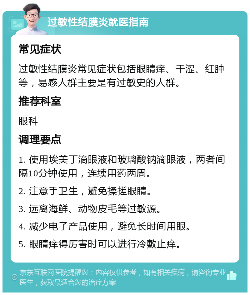 过敏性结膜炎就医指南 常见症状 过敏性结膜炎常见症状包括眼睛痒、干涩、红肿等，易感人群主要是有过敏史的人群。 推荐科室 眼科 调理要点 1. 使用埃美丁滴眼液和玻璃酸钠滴眼液，两者间隔10分钟使用，连续用药两周。 2. 注意手卫生，避免揉搓眼睛。 3. 远离海鲜、动物皮毛等过敏源。 4. 减少电子产品使用，避免长时间用眼。 5. 眼睛痒得厉害时可以进行冷敷止痒。