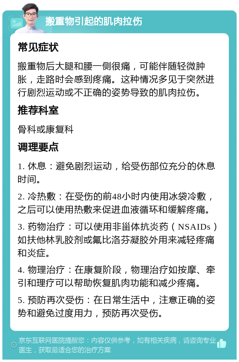 搬重物引起的肌肉拉伤 常见症状 搬重物后大腿和腰一侧很痛，可能伴随轻微肿胀，走路时会感到疼痛。这种情况多见于突然进行剧烈运动或不正确的姿势导致的肌肉拉伤。 推荐科室 骨科或康复科 调理要点 1. 休息：避免剧烈运动，给受伤部位充分的休息时间。 2. 冷热敷：在受伤的前48小时内使用冰袋冷敷，之后可以使用热敷来促进血液循环和缓解疼痛。 3. 药物治疗：可以使用非甾体抗炎药（NSAIDs）如扶他林乳胶剂或氟比洛芬凝胶外用来减轻疼痛和炎症。 4. 物理治疗：在康复阶段，物理治疗如按摩、牵引和理疗可以帮助恢复肌肉功能和减少疼痛。 5. 预防再次受伤：在日常生活中，注意正确的姿势和避免过度用力，预防再次受伤。