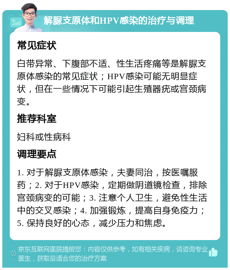 解脲支原体和HPV感染的治疗与调理 常见症状 白带异常、下腹部不适、性生活疼痛等是解脲支原体感染的常见症状；HPV感染可能无明显症状，但在一些情况下可能引起生殖器疣或宫颈病变。 推荐科室 妇科或性病科 调理要点 1. 对于解脲支原体感染，夫妻同治，按医嘱服药；2. 对于HPV感染，定期做阴道镜检查，排除宫颈病变的可能；3. 注意个人卫生，避免性生活中的交叉感染；4. 加强锻炼，提高自身免疫力；5. 保持良好的心态，减少压力和焦虑。